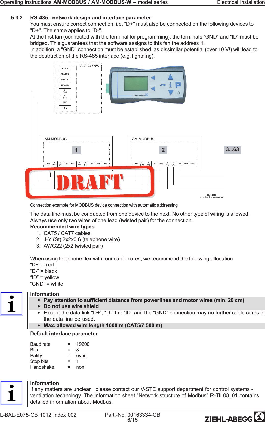 5.3.2 RS-485 - network design and interface parameterYou must ensure correct connection; i.e. &quot;D+&quot; must also be connected on the following devices to&quot;D+&quot;. The same applies to &quot;D-&quot;.At the rst fan (connected with the terminal for programming), the terminals “GND”and “ID”must bebridged. This guarantees that the software assigns to this fan the address 1.In addition, a &quot;GND&quot; connection must be established, as dissimilar potential (over 10 V!) will lead tothe destruction of the RS-485 interface (e.g. lightning).30.04.2009v_modbus_link_autoaddr.vsdAM-MODBUSB(D-) ID GND A(D+)B(D-) ID fout GNDGND A(D+)AM-MODBUSB(D-) ID GND A(D+)B(D-) ID fout GNDGND A(D+)A-G-247NW+ 3,3 V1 2IRDA-RXDIRDA-TXDIRDA-SDA(D+)B(D-)GND+ 5 V3...63Connection example for MODBUS device connection with automatic addressingThe data line must be conducted from one device to the next. No other type of wiring is allowed.Always use only two wires of one lead (twisted pair) for the connection.Recommended wire types1. CAT5 / CAT7 cables2. J-Y (St) 2x2x0.6 (telephone wire)3. AWG22 (2x2 twisted pair)When using telephone ex with four cable cores, we recommend the following allocation:“D+”= red“D-”=black“ID”= yellow“GND”= whiteInformation•Pay attention to sufcient distance from powerlines and motor wires (min. 20 cm)•Do not use wire shield•Except the data link “D+”,“D-”the “ID”and the “GND”connection may no further cable cores ofthe data line be used.•Max. allowed wire length 1000 m (CAT5/7 500 m)Default interface parameterBaud rate = 19200Bits = 8Patity = evenStop bits = 1Handshake = nonInformationIf any matters are unclear, please contact our V-STE support department for control systems -ventilation technology. The information sheet &quot;Network structure of Modbus&quot; R-TIL08_01 containsdetailed information about Modbus.Operating Instructions AM-MODBUS / AM-MODBUS-W –model series Electrical installationL-BAL-E075-GB 1012 Index 002 Part.-No. 00163334-GB6/15