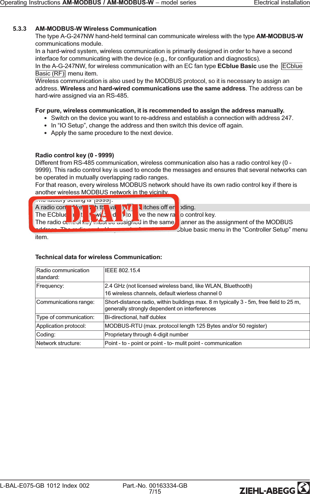5.3.3 AM-MODBUS-W Wireless CommunicationThe type A-G-247NW hand-held terminal can communicate wireless with the type AM-MODBUS-Wcommunications module.In a hard-wired system, wireless communication is primarily designed in order to have a secondinterface for communicating with the device (e.g., for conguration and diagnostics).In the A-G-247NW, for wireless communication with an EC fan type ECblue Basic use the|ECblueBasic (RF)|menu item.Wireless communication is also used by the MODBUS protocol, so it is necessary to assign anaddress. Wireless and hard-wired communications use the same address. The address can behard-wire assigned via an RS-485.For pure, wireless communication, it is recommended to assign the address manually.•Switch on the device you want to re-address and establish a connection with address 247.•In “IO Setup”, change the address and then switch this device off again.•Apply the same procedure to the next device.Radio control key (0 - 9999)Different from RS-485 communication, wireless communication also has a radio control key (0 -9999). This radio control key is used to encode the messages and ensures that several networks canbe operated in mutually overlapping radio ranges.For that reason, every wireless MODBUS network should have its own radio control key if there isanother wireless MODBUS network in the vicinity.The factory setting is|9999|.A radio control key with the value|0|switches off encoding.The ECblue must be switched off to save the new radio control key.The radio control key must be assigned in the same manner as the assignment of the MODBUSaddress. The radio control key can be found in the ECblue basic menu in the “Controller Setup”menuitem.Technical data for wireless Communication:Radio communicationstandard:IEEE 802.15.4Frequency: 2.4 GHz (not licensed wireless band, like WLAN, Bluethooth)16 wireless channels, default wierless channel 0Communications range: Short-distance radio, within buildings max. 8 m typically 3 - 5m, free eld to 25 m,generally strongly dependent on interferencesType of communication: Bi-directional, half dublexApplication protocol: MODBUS-RTU (max. protocol length 125 Bytes and/or 50 register)Coding: Proprietary through 4-digit numberNetwork structure: Point - to - point or point - to- mulit point - communicationOperating Instructions AM-MODBUS / AM-MODBUS-W –model series Electrical installationL-BAL-E075-GB 1012 Index 002 Part.-No. 00163334-GB7/15