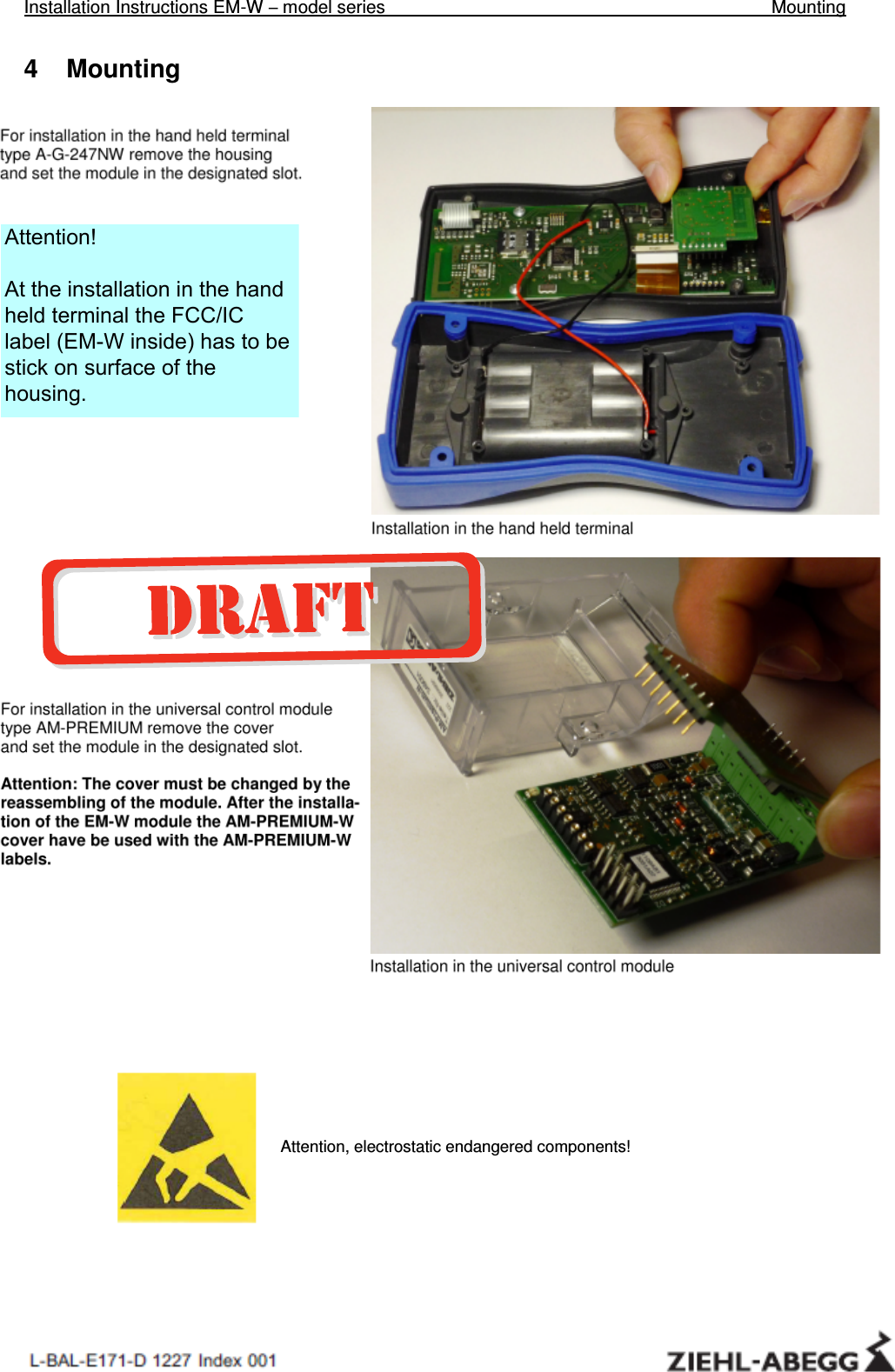 Installation Instructions EM-W – model series     Mounting   4    Mounting  For installation in the hand held terminal                    type A-G-247NW remove the housing                       and set the module in the designated slot.                  Installation in the hand held terminal           For installation in the universal control module                    type AM-PREMIUM remove the cover                            and set the module in the designated slot.  Attention: The cover must be changed by the                reassembling of the module. After the installa-                 tion of the EM-W module the AM-PREMIUM-W                            cover have be used with the AM-PREMIUM-W              labels.            Installation in the universal control module                              Attention, electrostatic endangered components! Attention!At the installation in the hand held terminal the FCC/IC label (EM-W inside) has to be stick on surface of the housing. 