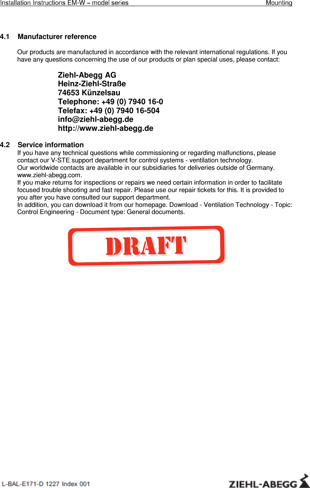 Installation Instructions EM-W – model series     General notes    4.1    Manufacturer reference  Our products are manufactured in accordance with the relevant international regulations. If you have any questions concerning the use of our products or plan special uses, please contact:  Ziehl-Abegg AG Heinz-Ziehl-Straße 74653 Künzelsau Telephone: +49 (0) 7940 16-0 Telefax: +49 (0) 7940 16-504 info@ziehl-abegg.de http://www.ziehl-abegg.de  4.2    Service information If you have any technical questions while commissioning or regarding malfunctions, please contact our V-STE support department for control systems - ventilation technology. Our worldwide contacts are available in our subsidiaries for deliveries outside of Germany. www.ziehl-abegg.com.  If you make returns for inspections or repairs we need certain information in order to facilitate focused trouble shooting and fast repair. Please use our repair tickets for this. It is provided to you after you have consulted our support department. In addition, you can download it from our homepage. Download - Ventilation Technology - Topic: Control Engineering - Document type: General documents. 