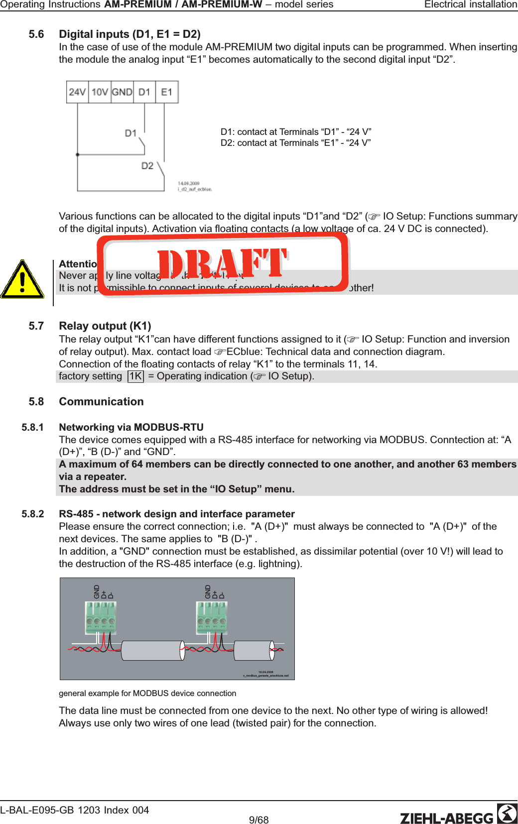 5.6 Digital inputs (D1, E1 = D2)In the case of use of the module AM-PREMIUM two digital inputs can be programmed. When inserting the module the analog input “E1” becomes automatically to the second digital input “D2”.D1: contact at Terminals “D1” - “24 V”D2: contact at Terminals “E1” - “24 V”Various functions can be allocated to the digital inputs “D1”and “D2” (  IO Setup: Functions summary of the digital inputs). Activation via ﬂoating contacts (a low voltage of ca. 24 V DC is connected). Attention!Never apply line voltage to the digital input!It is not permissible to connect inputs of several devices to each other!5.7 Relay output (K1)The relay output “K1”can have different functions assigned to it (  IO Setup: Function and inversion of relay output). Max. contact load  ECblue: Technical data and connection diagram.Connection of the ﬂoating contacts of relay “K1” to the terminals 11, 14.factory setting |1K| = Operating indication (  IO Setup).5.8 Communication5.8.1 Networking via MODBUS-RTUThe device comes equipped with a RS-485 interface for networking via MODBUS. Conntection at: “A (D+)”, “B (D-)” and “GND”. A maximum of 64 members can be directly connected to one another, and another 63 members via a repeater.The address must be set in the “IO Setup” menu.5.8.2 RS-485 - network design and interface parameterPlease ensure the correct connection; i.e.  &quot;A (D+)&quot;  must always be connected to  &quot;A (D+)&quot;  of the next devices. The same applies to  &quot;B (D-)&quot; .In addition, a &quot;GND&quot; connection must be established, as dissimilar potential (over 10 V!) will lead to the destruction of the RS-485 interface (e.g. lightning). GND D+ D- GND D+ D-16.04.200 8v_m odbus_geraete_ an sch luss.vs dgeneral example for MODBUS device connectionThe data line must be connected from one device to the next. No other type of wiring is allowed! Always use only two wires of one lead (twisted pair) for the connection. Operating Instructions AM-PREMIUM / AM-PREMIUM-W – model series  Electrical installationL-BAL-E095-GB 1203 Index 004 Part.-No. 9/68