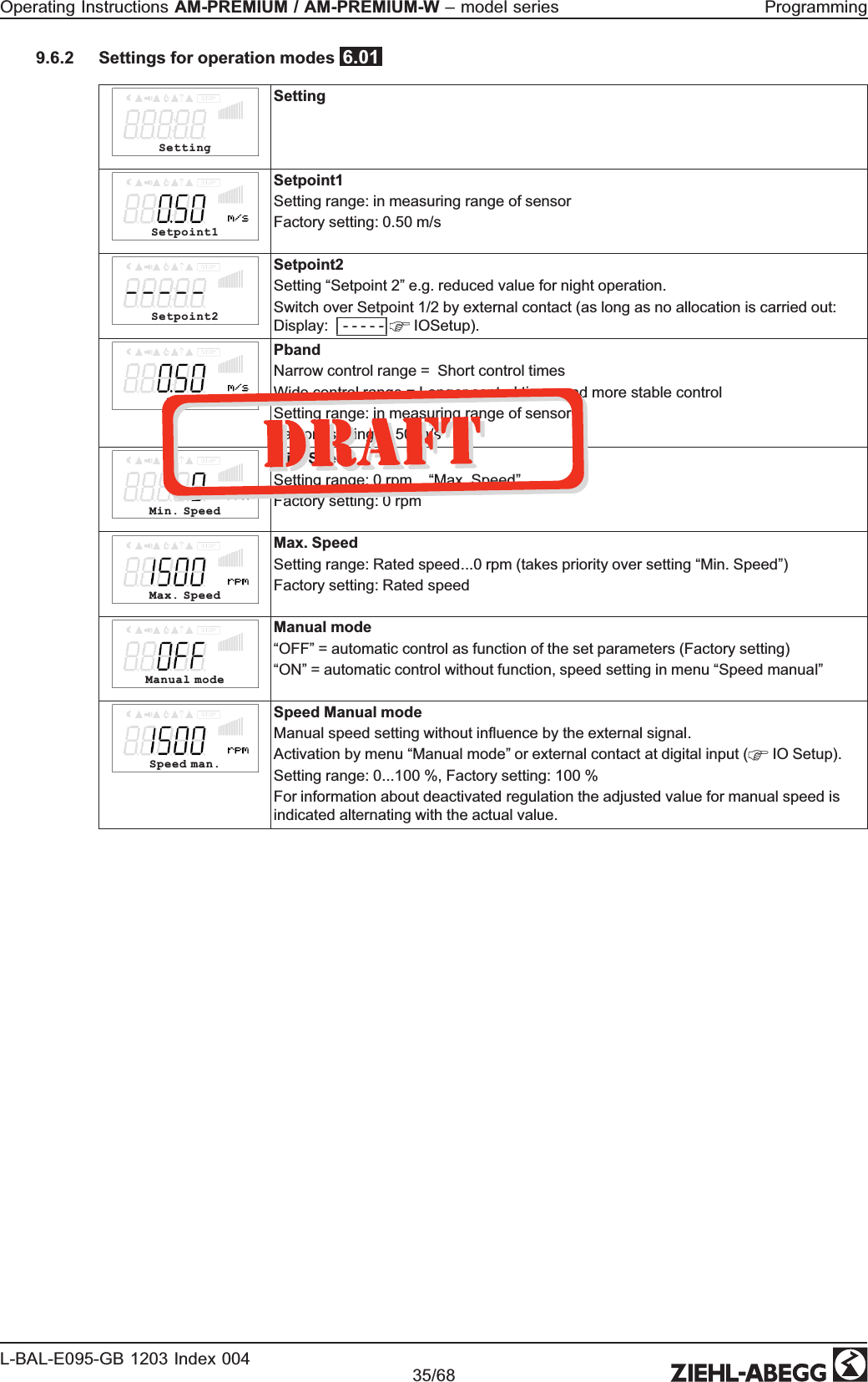 9.6.2 Settings for operation modes  6.01SettingSettingSetpoint1Setpoint1Setting range: in measuring range of sensor Factory setting: 0.50 m/sSetpoint2Setpoint2Setting “Setpoint 2” e.g. reduced value for night operation. Switch over Setpoint 1/2 by external contact (as long as no allocation is carried out: Display: | - - - - -|  IOSetup). PbandPbandNarrow control range =  Short control timesWide control range = Longer control times and more stable controlSetting range: in measuring range of sensor Factory setting: 0.50 m/sMin. SpeedMin. SpeedSetting range: 0 rpm... “Max. Speed”Factory setting: 0 rpmMax. Speed Max. Speed Setting range: Rated speed...0 rpm (takes priority over setting “Min. Speed”) Factory setting: Rated speedManual modeManual mode“OFF” = automatic control as function of the set parameters (Factory setting) “ON” = automatic control without function, speed setting in menu “Speed manual”Speed man.Speed Manual modeManual speed setting without inﬂuence by the external signal.Activation by menu “Manual mode” or external contact at digital input (  IO Setup). Setting range: 0...100 %, Factory setting: 100 %For information about deactivated regulation the adjusted value for manual speed is indicated alternating with the actual value.Operating Instructions AM-PREMIUM / AM-PREMIUM-W – model series  ProgrammingL-BAL-E095-GB 1203 Index 004 Part.-No. 35/68