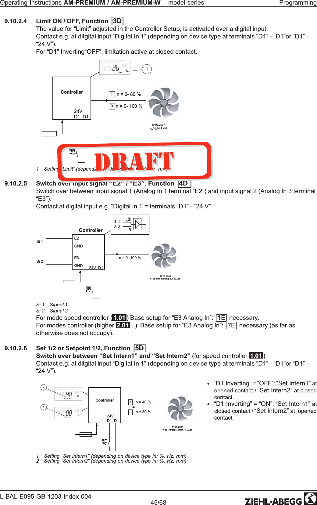 9.10.2.4 Limit ON / OFF, Function |3D|The value for “Limit” adjusted in the Controller Setup, is activated over a digital input.Contact e.g. at ditgital input “Digital In 1” (depending on device type at terminals “D1” - “D1”or “D1” - “24 V”). For “D1” Inverting“OFF”, limitation active at closed contact.Controller  24VD1  D110  n = 0- 80 %10- - - - -  n = 0- 100 %10.05.2007v_3d_limit.vsd11 Setting “Limit” (depending on device type in: %, Hz, rpm) 9.10.2.5 Switch over Input signal “E2” / “E3”, Function |4D |Switch over between Input signal 1 (Analog In 1 terminal “E2”) and input signal 2 (Analog In 3 terminal “E3”). Contact at digital input e.g. “Digital In 1”= terminals “D1” - “24 V”            10 n = 0- 100 %01Si 1Si 2E2GNDE3GNDSi 1Si 217.09.2009v_4d_umschaltung_e2_e3.vsdController24V  D1Si 1 Signal 1Si 2 Signal 2For mode speed controller ( 1.01 ) Base setup for “E3 Analog In”: |1E| necessary. For modes controller (higher  2.01  ..)  Base setup for “E3 Analog In”: |7E| necessary (as far as otherwise does not occupy). 9.10.2.6 Set 1/2 or Setpoint 1/2, Function |5D|Switch over between “Set Intern1” and “Set Intern2” (for speed controller  1.01 )Contact e.g. at ditgital input “Digital In 1” (depending on device type at terminals “D1” - “D1”or “D1” - “24 V”). Controller  24VD1  D110  n = 40 % 1  n = 80 % 0- - - - -- - - - -11.05.2007v_5d_vorgabe_intern_1_2.vsd211 Setting “Set Intern1” (depending on device type in: %, Hz, rpm) 2 Setting “Set Intern2” (depending on device type in: %, Hz, rpm) •“D1 Inverting” = “OFF”: “Set Intern1” at opened contact / “Set Intern2” at closed contact. •“D1 Inverting” = “ON”: “Set Intern1” at closed contact / “Set Intern2” at  opened contact. Operating Instructions AM-PREMIUM / AM-PREMIUM-W – model series  ProgrammingL-BAL-E095-GB 1203 Index 004 Part.-No. 45/68