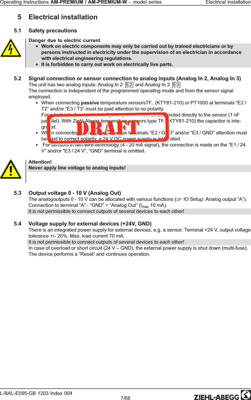 5 Electrical installation5.1 Safety precautionsDanger due to electric current•Work on electric components may only be carried out by trained electricians or by persons instructed in electricity under the supervision of an electrician in accordance with electrical engineering regulations.•It is forbidden to carry out work on electrically live parts.5.2 Signal connection or sensor connection to analog inputs (Analog In 2, Analog In 3)The unit has two analog inputs: Analog In 2 |E2| and Analog In 3 |E3|The connection is independent of the programmed operating mode and from the sensor signal employed.•When connecting passive temperature sensorsTF.. (KTY81-210) or PT1000 at terminals “E2 / T2” and/or “E3 / T3” must be paid attention to no polarity. For a high interference immunity a capacitor must be connected directly to the sensor (1 nF parallel). With Ziehl-Abegg temperature sensors type TF.. (KTY81-210) the capacitor is inte-grated. •When connecting aktive sensors at the terminals “E2 / GND” and/or “E3 / GND” attention must be paid to correct polarity, a 24 V DC power supply is integrated.• For sensors in two-wire-technology (4 - 20 mA signal), the connection is made on the “E1 / 24 V” and/or “E3 / 24 V”, “GND” terminal is omitted. Attention!Never apply line voltage to analog inputs!5.3 Output voltage 0 - 10 V (Analog Out)The analogoutputs 0 - 10 V can be allocated with various functions (  IO Setup: Analog output “A”). Connection to terminal “A” - “GND” = “Analog Out” (Imax 10 mA). It is not permissible to connect outputs of several devices to each other!5.4 Voltage supply for external devices (+24V, GND)There is an integrated power supply for external devices, e.g. a sensor. Terminal +24 V, output voltage tolerance +/- 20%. Max. load current 70 mA.It is not permissible to connect outputs of several devices to each other!In case of overload or short circuit (24 V – GND), the external power supply is shut down (multi-fuse). The device performs a “Reset” and continues operation. Operating Instructions AM-PREMIUM / AM-PREMIUM-W – model series  Electrical installationL-BAL-E095-GB 1203 Index 004 Part.-No. 7/68