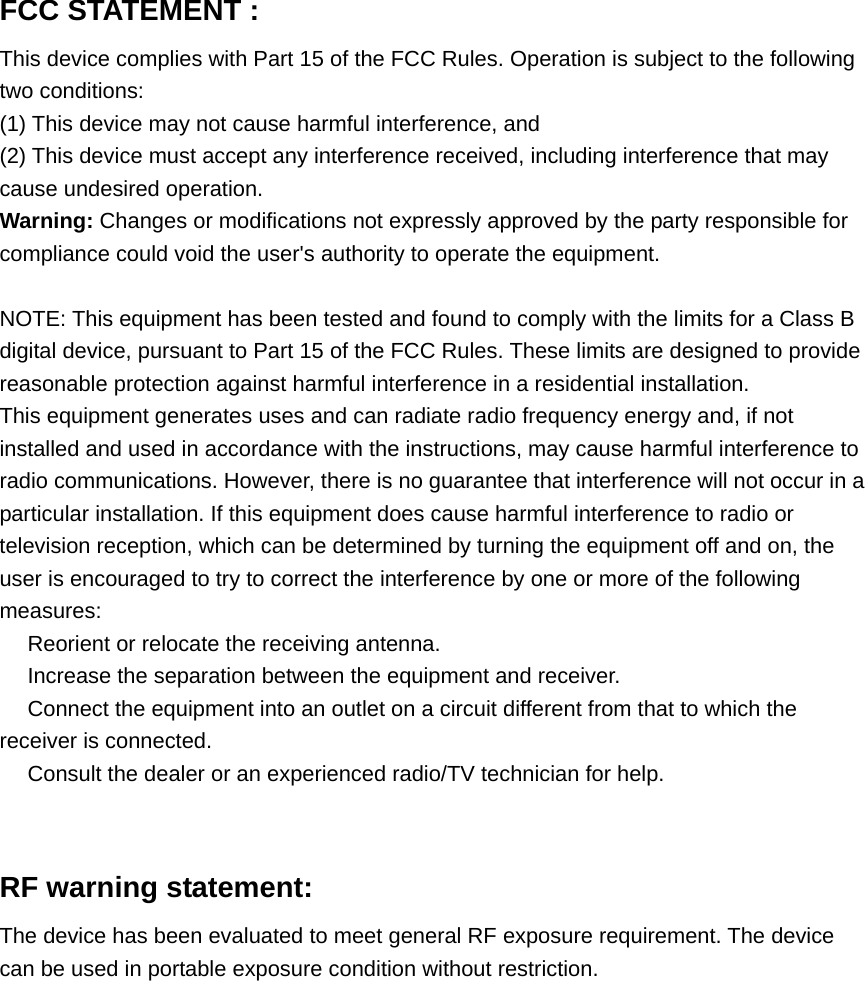 FCC STATEMENT :   This device complies with Part 15 of the FCC Rules. Operation is subject to the following two conditions: (1) This device may not cause harmful interference, and (2) This device must accept any interference received, including interference that may cause undesired operation. Warning: Changes or modifications not expressly approved by the party responsible for compliance could void the user&apos;s authority to operate the equipment.  NOTE: This equipment has been tested and found to comply with the limits for a Class B digital device, pursuant to Part 15 of the FCC Rules. These limits are designed to provide reasonable protection against harmful interference in a residential installation. This equipment generates uses and can radiate radio frequency energy and, if not installed and used in accordance with the instructions, may cause harmful interference to radio communications. However, there is no guarantee that interference will not occur in a particular installation. If this equipment does cause harmful interference to radio or television reception, which can be determined by turning the equipment off and on, the user is encouraged to try to correct the interference by one or more of the following measures:  Reorient or relocate the receiving an　tenna.  Increase the separation between the equipment and receiver.　  Connect the equipment into an outlet on a circuit different from that to which the 　receiver is connected.  Consult the dealer or an experienced radio/TV technician for help.　   RF warning statement: The device has been evaluated to meet general RF exposure requirement. The device can be used in portable exposure condition without restriction. 