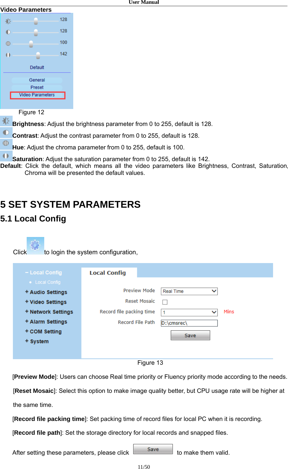 User Manual11/50Video ParametersFigure 12Brightness: Adjust the brightness parameter from 0 to 255, default is 128.Contrast: Adjust the contrast parameter from 0 to 255, default is 128.Hue: Adjust the chroma parameter from 0 to 255, default is 100.Saturation: Adjust the saturation parameter from 0 to 255, default is 142.Default: Click the default, which means all the video parameters like Brightness, Contrast, Saturation,Chroma will be presented the default values.5 SET SYSTEM PARAMETERS5.1 Local ConfigClick to login the system configuration,Figure 13[Preview Mode]: Users can choose Real time priority or Fluency priority mode according to the needs.[Reset Mosaic]: Select this option to make image quality better, but CPU usage rate will be higher atthe same time.[Record file packing time]: Set packing time of record files for local PC when it is recording.[Record file path]: Set the storage directory for local records and snapped files.After setting these parameters, please click to make them valid.