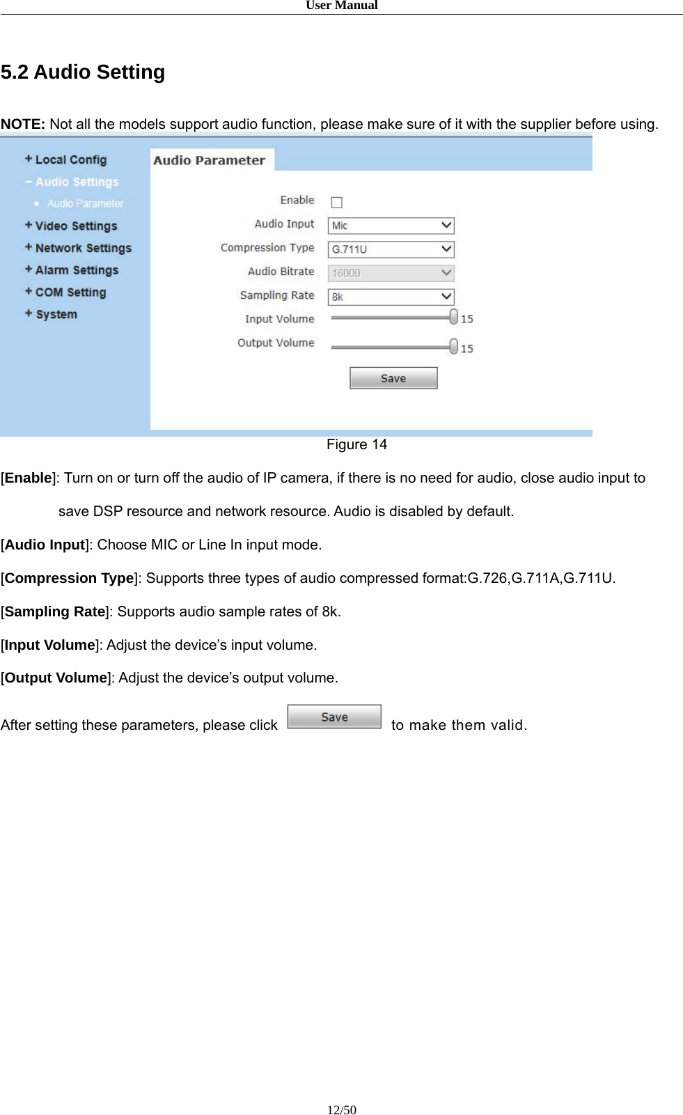 User Manual12/505.2 Audio SettingNOTE: Not all the models support audio function, please make sure of it with the supplier before using.Figure 14[Enable]: Turn on or turn off the audio of IP camera, if there is no need for audio, close audio input tosave DSP resource and network resource. Audio is disabled by default.[Audio Input]: Choose MIC or Line In input mode.[Compression Type]: Supports three types of audio compressed format:G.726,G.711A,G.711U.[Sampling Rate]: Supports audio sample rates of 8k.[Input Volume]: Adjust the device’s input volume.[Output Volume]: Adjust the device’s output volume.After setting these parameters, please click to make them valid.