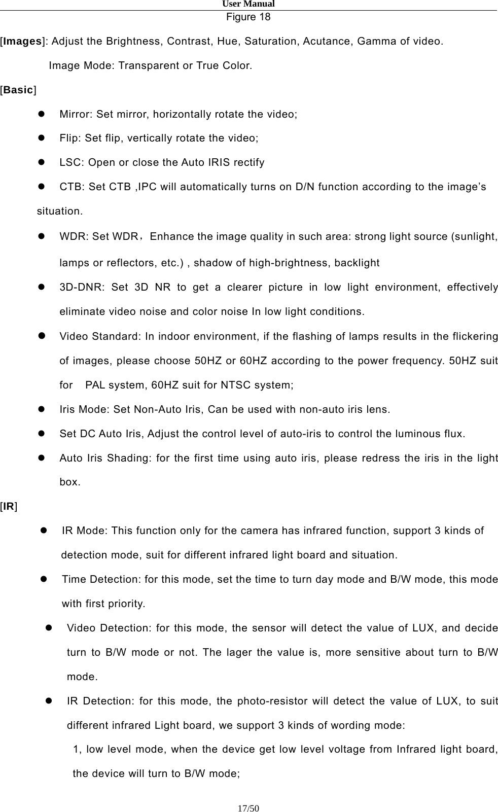 User Manual17/50Figure 18[Images]: Adjust the Brightness, Contrast, Hue, Saturation, Acutance, Gamma of video.Image Mode: Transparent or True Color.[Basic]Mirror: Set mirror, horizontally rotate the video;Flip: Set flip, vertically rotate the video;LSC: Open or close the Auto IRIS rectifyCTB: Set CTB ,IPC will automatically turns on D/N function according to the image’ssituation.WDR: Set WDR，Enhance the image quality in such area: strong light source (sunlight,lamps or reflectors, etc.) , shadow of high-brightness, backlight3D-DNR: Set 3D NR to get a clearer picture in low light environment, effectivelyeliminate video noise and color noise In low light conditions.Video Standard: In indoor environment, if the flashing of lamps results in the flickeringof images, please choose 50HZ or 60HZ according to the power frequency. 50HZ suitfor PAL system, 60HZ suit for NTSC system;Iris Mode: Set Non-Auto Iris, Can be used with non-auto iris lens.Set DC Auto Iris, Adjust the control level of auto-iris to control the luminous flux.Auto Iris Shading: for the first time using auto iris, please redress the iris in the lightbox.[IR]IR Mode: This function only for the camera has infrared function, support 3 kinds ofdetection mode, suit for different infrared light board and situation.Time Detection: for this mode, set the time to turn day mode and B/W mode, this modewith first priority.Video Detection: for this mode, the sensor will detect the value of LUX, and decideturn to B/W mode or not. The lager the value is, more sensitive about turn to B/Wmode.IR Detection: for this mode, the photo-resistor will detect the value of LUX, to suitdifferent infrared Light board, we support 3 kinds of wording mode:1, low level mode, when the device get low level voltage from Infrared light board,the device will turn to B/W mode;