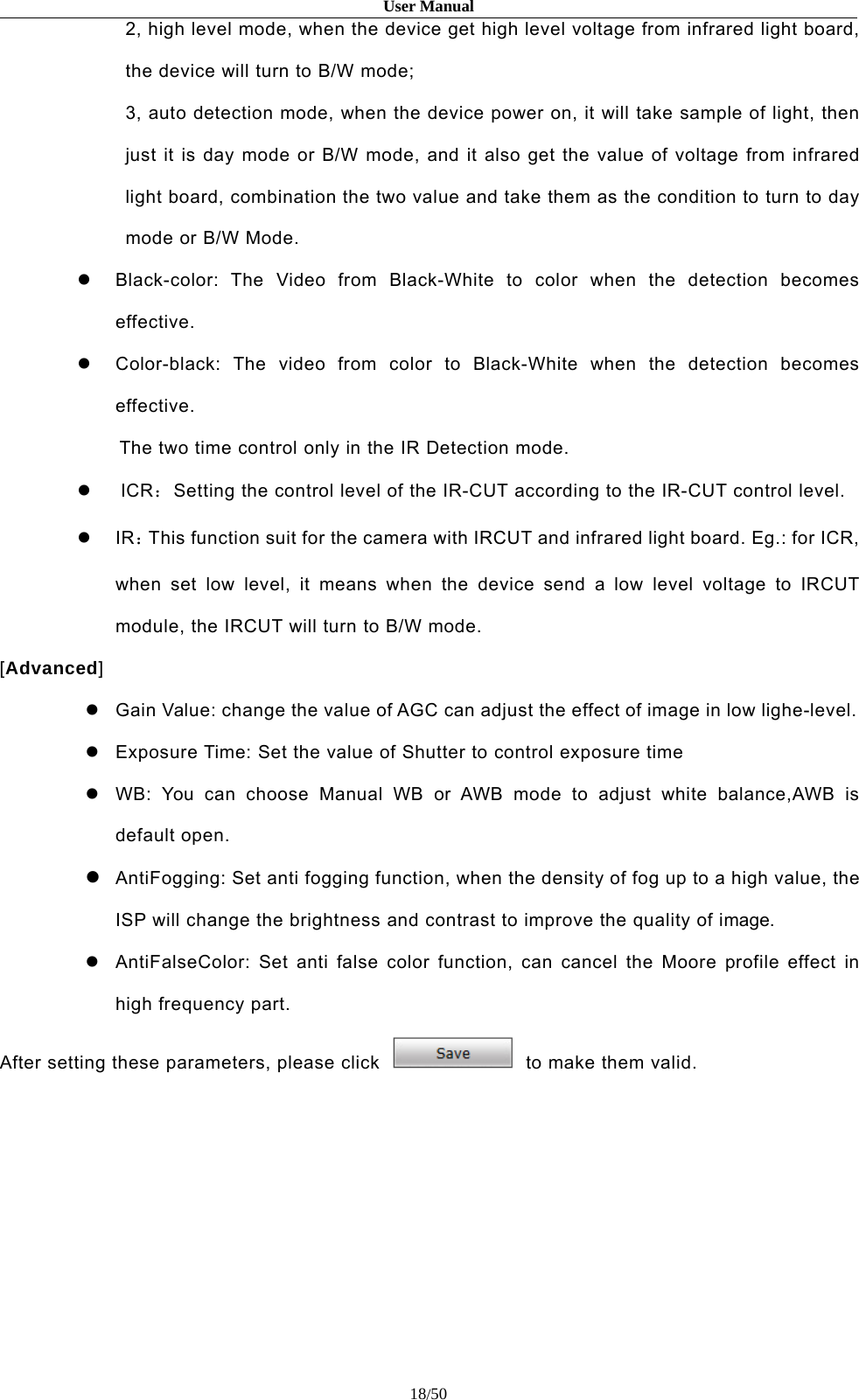 User Manual18/502, high level mode, when the device get high level voltage from infrared light board,the device will turn to B/W mode;3, auto detection mode, when the device power on, it will take sample of light, thenjust it is day mode or B/W mode, and it also get the value of voltage from infraredlight board, combination the two value and take them as the condition to turn to daymode or B/W Mode.Black-color: The Video from Black-White to color when the detection becomeseffective.Color-black: The video from color to Black-White when the detection becomeseffective.The two time control only in the IR Detection mode.ICR：Setting the control level of the IR-CUT according to the IR-CUT control level.IR：This function suit for the camera with IRCUT and infrared light board. Eg.: for ICR,when set low level, it means when the device send a low level voltage to IRCUTmodule, the IRCUT will turn to B/W mode.[Advanced]Gain Value: change the value of AGC can adjust the effect of image in low lighe-level.Exposure Time: Set the value of Shutter to control exposure timeWB: You can choose Manual WB or AWB mode to adjust white balance,AWB isdefault open.AntiFogging: Set anti fogging function, when the density of fog up to a high value, theISP will change the brightness and contrast to improve the quality of image.AntiFalseColor: Set anti false color function, can cancel the Moore profile effect inhigh frequency part.After setting these parameters, please click to make them valid.