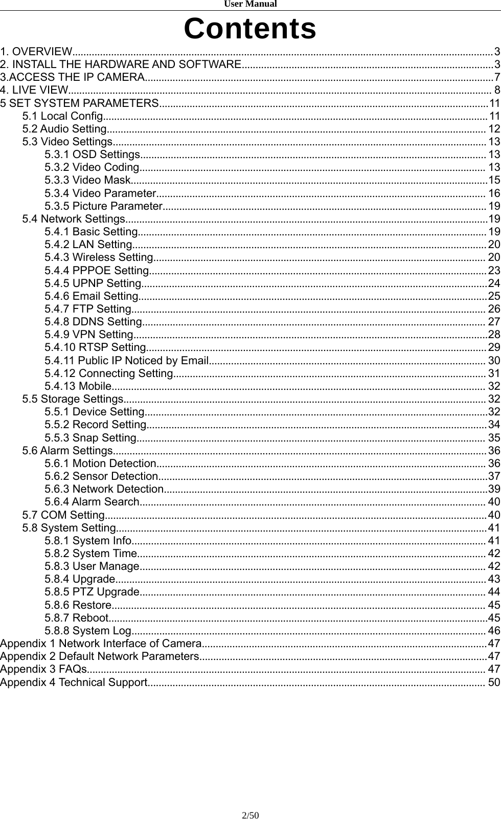 User Manual2/50Contents1. OVERVIEW........................................................................................................................................................32. INSTALL THE HARDWARE AND SOFTWARE...........................................................................................33.ACCESS THE IP CAMERA..............................................................................................................................74. LIVE VIEW......................................................................................................................................................... 85 SET SYSTEM PARAMETERS.......................................................................................................................115.1 Local Config...........................................................................................................................................115.2 Audio Setting......................................................................................................................................... 125.3 Video Settings.......................................................................................................................................135.3.1 OSD Settings.............................................................................................................................135.3.2 Video Coding............................................................................................................................. 135.3.3 Video Mask.................................................................................................................................155.3.4 Video Parameter....................................................................................................................... 165.3.5 Picture Parameter.....................................................................................................................195.4 Network Settings...................................................................................................................................195.4.1 Basic Setting..............................................................................................................................195.4.2 LAN Setting................................................................................................................................205.4.3 Wireless Setting........................................................................................................................ 205.4.4 PPPOE Setting..........................................................................................................................235.4.5 UPNP Setting.............................................................................................................................245.4.6 Email Setting..............................................................................................................................255.4.7 FTP Setting................................................................................................................................265.4.8 DDNS Setting............................................................................................................................ 275.4.9 VPN Setting................................................................................................................................285.4.10 RTSP Setting...........................................................................................................................295.4.11 Public IP Noticed by Email.................................................................................................... 305.4.12 Connecting Setting................................................................................................................. 315.4.13 Mobile....................................................................................................................................... 325.5 Storage Settings................................................................................................................................... 325.5.1 Device Setting............................................................................................................................325.5.2 Record Setting...........................................................................................................................345.5.3 Snap Setting.............................................................................................................................. 355.6 Alarm Settings.......................................................................................................................................365.6.1 Motion Detection....................................................................................................................... 365.6.2 Sensor Detection.......................................................................................................................375.6.3 Network Detection.....................................................................................................................395.6.4 Alarm Search............................................................................................................................. 405.7 COM Setting..........................................................................................................................................405.8 System Setting......................................................................................................................................415.8.1 System Info................................................................................................................................415.8.2 System Time.............................................................................................................................. 425.8.3 User Manage............................................................................................................................. 425.8.4 Upgrade......................................................................................................................................435.8.5 PTZ Upgrade............................................................................................................................. 445.8.6 Restore....................................................................................................................................... 455.8.7 Reboot.........................................................................................................................................455.8.8 System Log................................................................................................................................46Appendix 1 Network Interface of Camera.......................................................................................................47Appendix 2 Default Network Parameters........................................................................................................47Appendix 3 FAQs................................................................................................................................................ 47Appendix 4 Technical Support.......................................................................................................................... 50