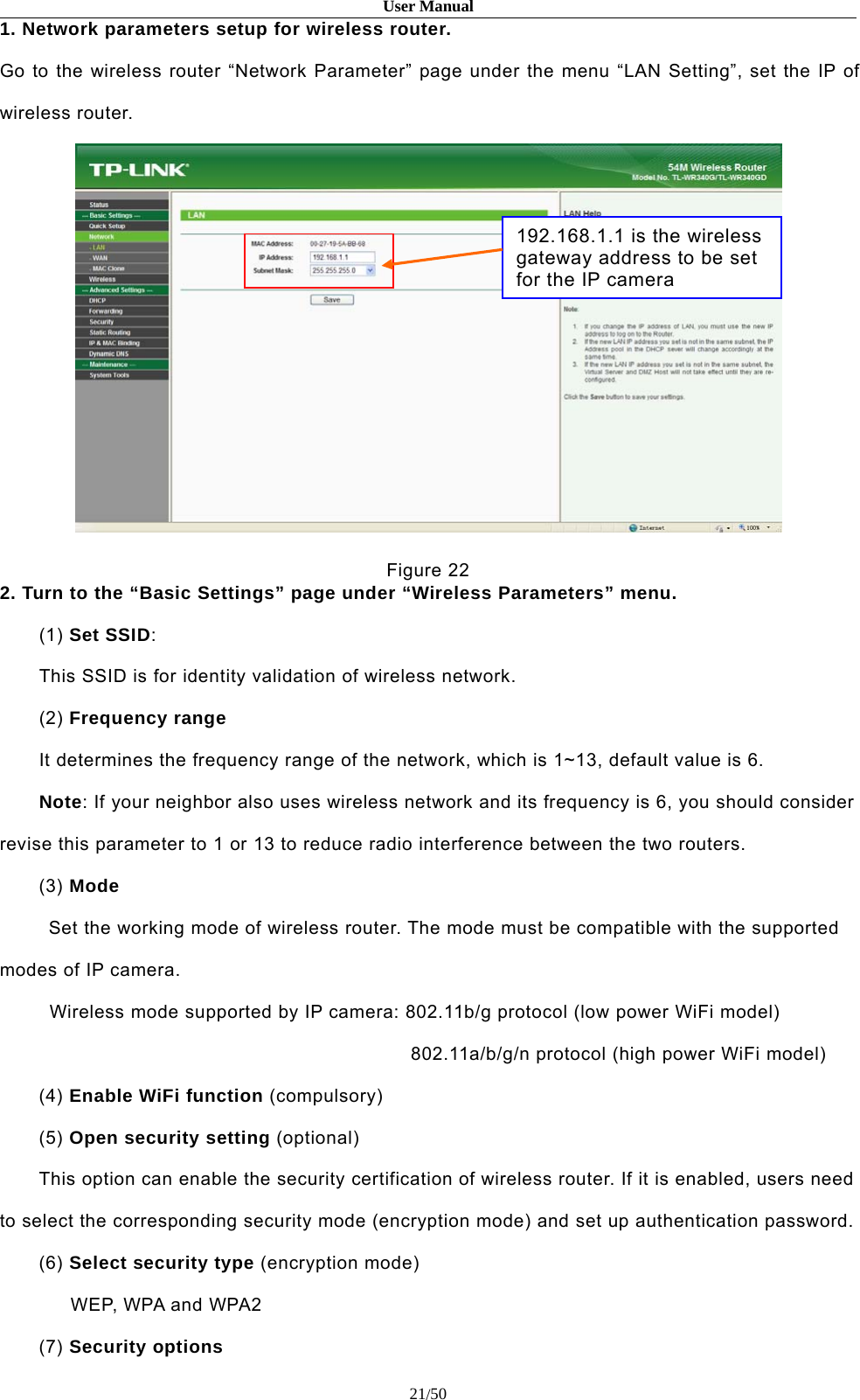 User Manual21/501. Network parameters setup for wireless router.Go to the wireless router “Network Parameter” page under the menu “LAN Setting”, set the IP ofwireless router.Figure 222. Turn to the “Basic Settings” page under “Wireless Parameters” menu.(1) Set SSID:This SSID is for identity validation of wireless network.(2) Frequency rangeIt determines the frequency range of the network, which is 1~13, default value is 6.Note: If your neighbor also uses wireless network and its frequency is 6, you should considerrevise this parameter to 1 or 13 to reduce radio interference between the two routers.(3) ModeSet the working mode of wireless router. The mode must be compatible with the supportedmodes of IP camera.Wireless mode supported by IP camera: 802.11b/g protocol (low power WiFi model)802.11a/b/g/n protocol (high power WiFi model)(4) Enable WiFi function (compulsory)(5) Open security setting (optional)This option can enable the security certification of wireless router. If it is enabled, users needto select the corresponding security mode (encryption mode) and set up authentication password.(6) Select security type (encryption mode)WEP, WPA and WPA2(7) Security options192.168.1.1 is the wirelessgatewayaddresstobesetfor the IP camera