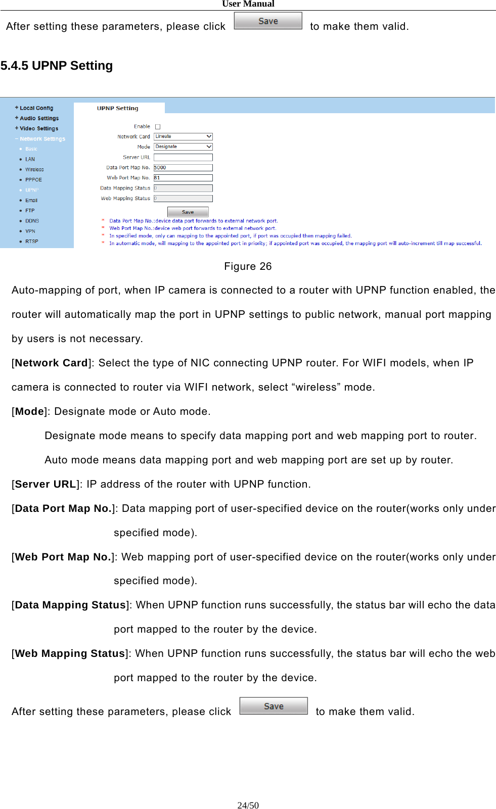User Manual24/50After setting these parameters, please click to make them valid.5.4.5 UPNP SettingFigure 26Auto-mapping of port, when IP camera is connected to a router with UPNP function enabled, therouter will automatically map the port in UPNP settings to public network, manual port mappingby users is not necessary.[Network Card]: Select the type of NIC connecting UPNP router. For WIFI models, when IPcamera is connected to router via WIFI network, select “wireless” mode.[Mode]: Designate mode or Auto mode.Designate mode means to specify data mapping port and web mapping port to router.Auto mode means data mapping port and web mapping port are set up by router.[Server URL]: IP address of the router with UPNP function.[Data Port Map No.]: Data mapping port of user-specified device on the router(works only underspecified mode).[Web Port Map No.]: Web mapping port of user-specified device on the router(works only underspecified mode).[Data Mapping Status]: When UPNP function runs successfully, the status bar will echo the dataport mapped to the router by the device.[Web Mapping Status]: When UPNP function runs successfully, the status bar will echo the webport mapped to the router by the device.After setting these parameters, please click to make them valid.