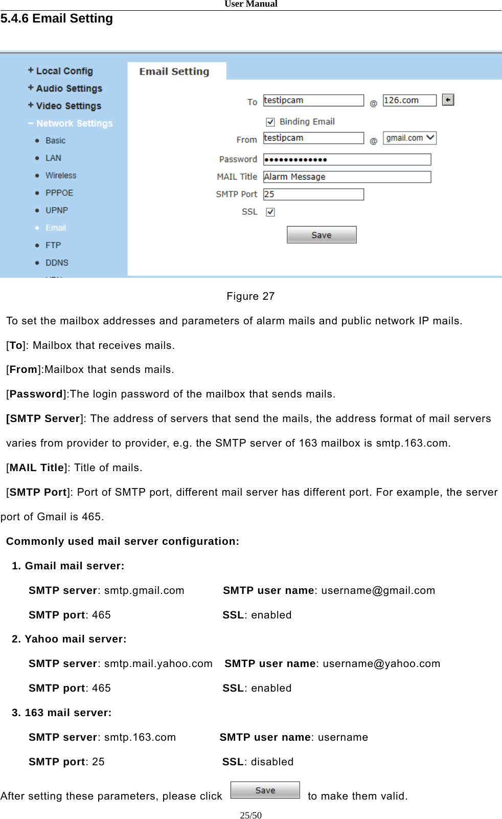 User Manual25/505.4.6 Email SettingFigure 27To set the mailbox addresses and parameters of alarm mails and public network IP mails.[To]: Mailbox that receives mails.[From]:Mailbox that sends mails.[Password]:The login password of the mailbox that sends mails.[SMTP Server]: The address of servers that send the mails, the address format of mail serversvaries from provider to provider, e.g. the SMTP server of 163 mailbox is smtp.163.com.[MAIL Title]: Title of mails.[SMTP Port]: Port of SMTP port, different mail server has different port. For example, the serverport of Gmail is 465.Commonly used mail server configuration:1. Gmail mail server:SMTP server: smtp.gmail.com SMTP user name: username@gmail.comSMTP port: 465 SSL: enabled2. Yahoo mail server:SMTP server: smtp.mail.yahoo.com SMTP user name: username@yahoo.comSMTP port: 465 SSL: enabled3. 163 mail server:SMTP server: smtp.163.com SMTP user name:usernameSMTP port:25 SSL: disabledAfter setting these parameters, please click to make them valid.