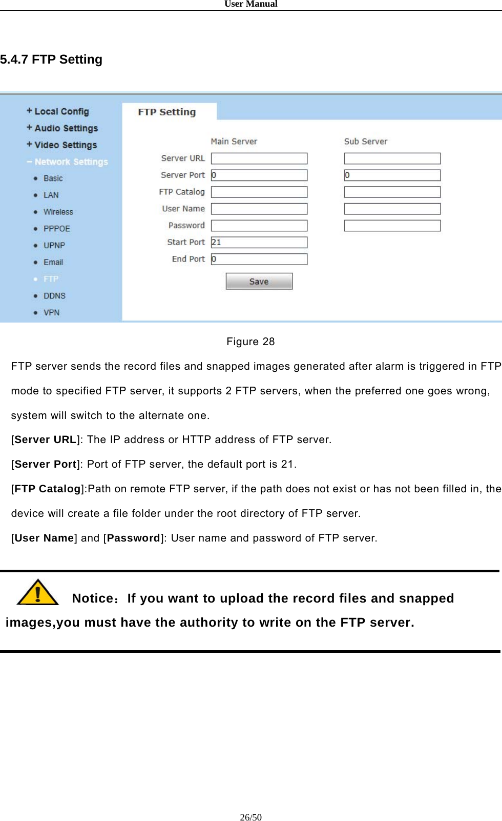 User Manual26/505.4.7 FTP SettingFigure 28FTP server sends the record files and snapped images generated after alarm is triggered in FTPmode to specified FTP server, it supports 2 FTP servers, when the preferred one goes wrong,system will switch to the alternate one.[Server URL]: The IP address or HTTP address of FTP server.[Server Port]: Port of FTP server, the default port is 21.[FTP Catalog]:Path on remote FTP server, if the path does not exist or has not been filled in, thedevice will create a file folder under the root directory of FTP server.[User Name] and [Password]: User name and password of FTP server.Notice：If you want to upload the record files and snappedimages,you must have the authority to write on the FTP server.