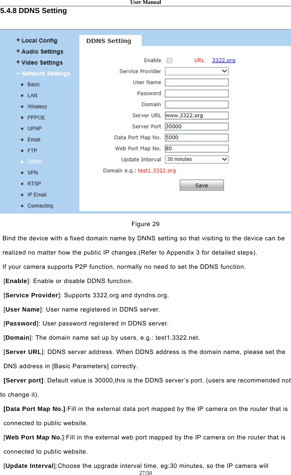 User Manual27/505.4.8 DDNS SettingFigure 29Bind the device with a fixed domain name by DNNS setting so that visiting to the device can berealized no matter how the public IP changes.(Refer to Appendix 3 for detailed steps).If your camera supports P2P function, normally no need to set the DDNS function.[Enable]: Enable or disable DDNS function.[Service Provider]: Supports 3322.org and dyndns.org.[User Name]: User name registered in DDNS server.[Password]: User password registered in DDNS server.[Domain]: The domain name set up by users, e.g.: test1.3322.net.[Server URL]: DDNS server address. When DDNS address is the domain name, please set theDNS address in [Basic Parameters] correctly.[Server port]: Default value is 30000,this is the DDNS server’s port. (users are recommended notto change it).[Data Port Map No.]:Fill in the external data port mapped by the IP camera on the router that isconnected to public website.[Web Port Map No.]:Fill in the external web port mapped by the IP camera on the router that isconnected to public website.[Update Interval]:Choose the upgrade interval time, eg:30 minutes, so the IP camera will