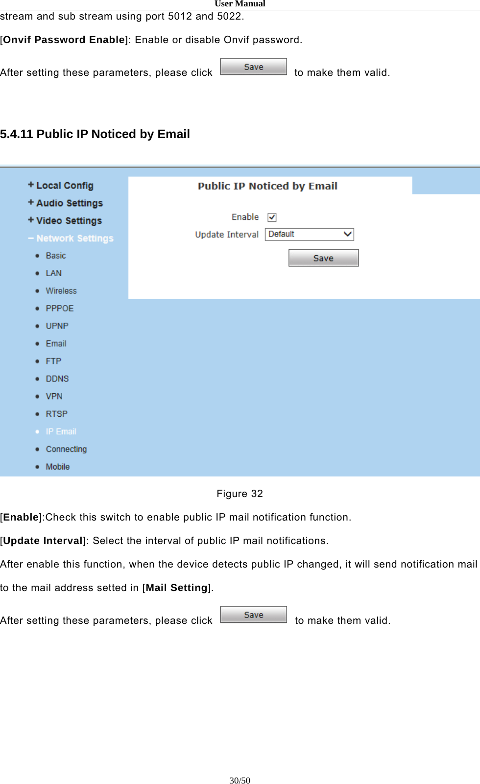 User Manual30/50stream and sub stream using port 5012 and 5022.[Onvif Password Enable]: Enable or disable Onvif password.After setting these parameters, please click to make them valid.5.4.11 Public IP Noticed by EmailFigure 32[Enable]:Check this switch to enable public IP mail notification function.[Update Interval]: Select the interval of public IP mail notifications.After enable this function, when the device detects public IP changed, it will send notification mailto the mail address setted in [Mail Setting].After setting these parameters, please click to make them valid.