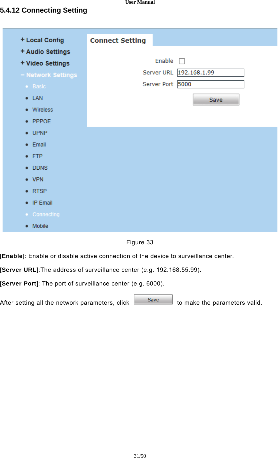 User Manual31/505.4.12 Connecting SettingFigure 33[Enable]: Enable or disable active connection of the device to surveillance center.[Server URL]:The address of surveillance center (e.g. 192.168.55.99).[Server Port]: The port of surveillance center (e.g. 6000).After setting all the network parameters, click to make the parameters valid.