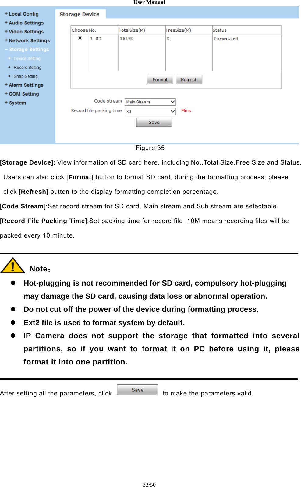 User Manual33/50Figure 35[Storage Device]: View information of SD card here, including No.,Total Size,Free Size and Status.Users can also click [Format] button to format SD card, during the formatting process, pleaseclick [Refresh] button to the display formatting completion percentage.[Code Stream]:Set record stream for SD card, Main stream and Sub stream are selectable.[Record File Packing Time]:Set packing time for record file .10M means recording files will bepacked every 10 minute.Note：Hot-plugging is not recommended for SD card, compulsory hot-pluggingmay damage the SD card, causing data loss or abnormal operation.Do not cut off the power of the device during formatting process.Ext2 file is used to format system by default.IP Camera does not support the storage that formatted into severalpartitions, so if you want to format it on PC before using it, pleaseformat it into one partition.After setting all the parameters, click to make the parameters valid.