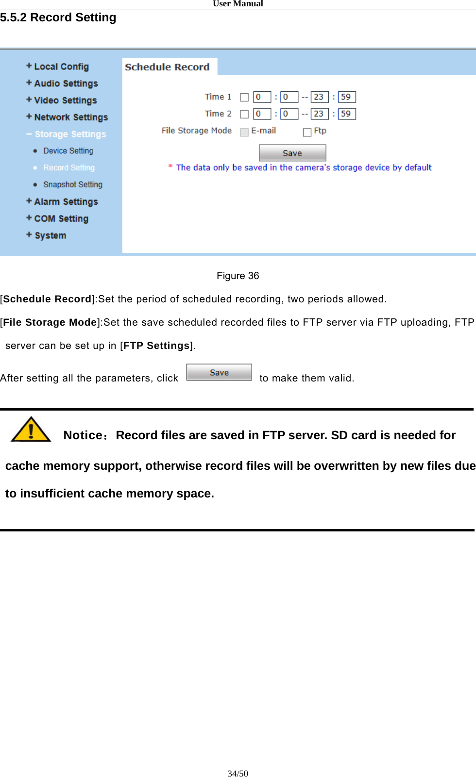 User Manual34/505.5.2 Record SettingFigure 36[Schedule Record]:Set the period of scheduled recording, two periods allowed.[File Storage Mode]:Set the save scheduled recorded files to FTP server via FTP uploading, FTPserver can be set up in [FTP Settings].After setting all the parameters, click to make them valid.Notice：Record files are saved in FTP server. SD card is needed forcache memory support, otherwise record files will be overwritten by new files dueto insufficient cache memory space.