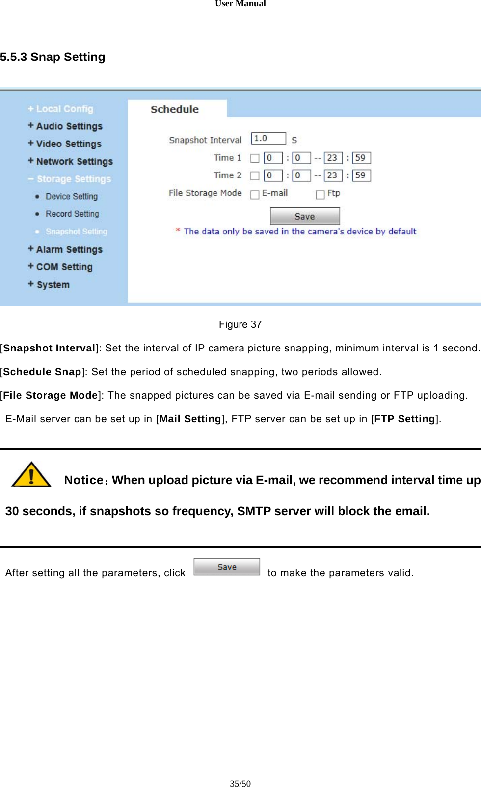 User Manual35/505.5.3 Snap SettingFigure 37[Snapshot Interval]: Set the interval of IP camera picture snapping, minimum interval is 1 second.[Schedule Snap]: Set the period of scheduled snapping, two periods allowed.[File Storage Mode]: The snapped pictures can be saved via E-mail sending or FTP uploading.E-Mail server can be set up in [Mail Setting], FTP server can be set up in [FTP Setting].Notice：When upload picture via E-mail, we recommend interval time up30 seconds, if snapshots so frequency, SMTP server will block the email.After setting all the parameters, click to make the parameters valid.