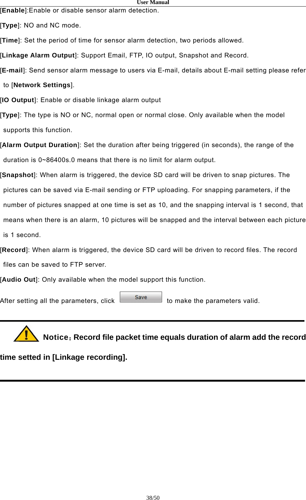 User Manual38/50[Enable]:Enable or disable sensor alarm detection.[Type]: NO and NC mode.[Time]: Set the period of time for sensor alarm detection, two periods allowed.[Linkage Alarm Output]: Support Email, FTP, IO output, Snapshot and Record.[E-mail]: Send sensor alarm message to users via E-mail, details about E-mail setting please referto [Network Settings].[IO Output]: Enable or disable linkage alarm output[Type]: The type is NO or NC, normal open or normal close. Only available when the modelsupports this function.[Alarm Output Duration]: Set the duration after being triggered (in seconds), the range of theduration is 0~86400s.0 means that there is no limit for alarm output.[Snapshot]: When alarm is triggered, the device SD card will be driven to snap pictures. Thepictures can be saved via E-mail sending or FTP uploading. For snapping parameters, if thenumber of pictures snapped at one time is set as 10, and the snapping interval is 1 second, thatmeans when there is an alarm, 10 pictures will be snapped and the interval between each pictureis 1 second.[Record]: When alarm is triggered, the device SD card will be driven to record files. The recordfiles can be saved to FTP server.[Audio Out]: Only available when the model support this function.After setting all the parameters, click to make the parameters valid.Notice：Record file packet time equals duration of alarm add the recordtime setted in [Linkage recording].