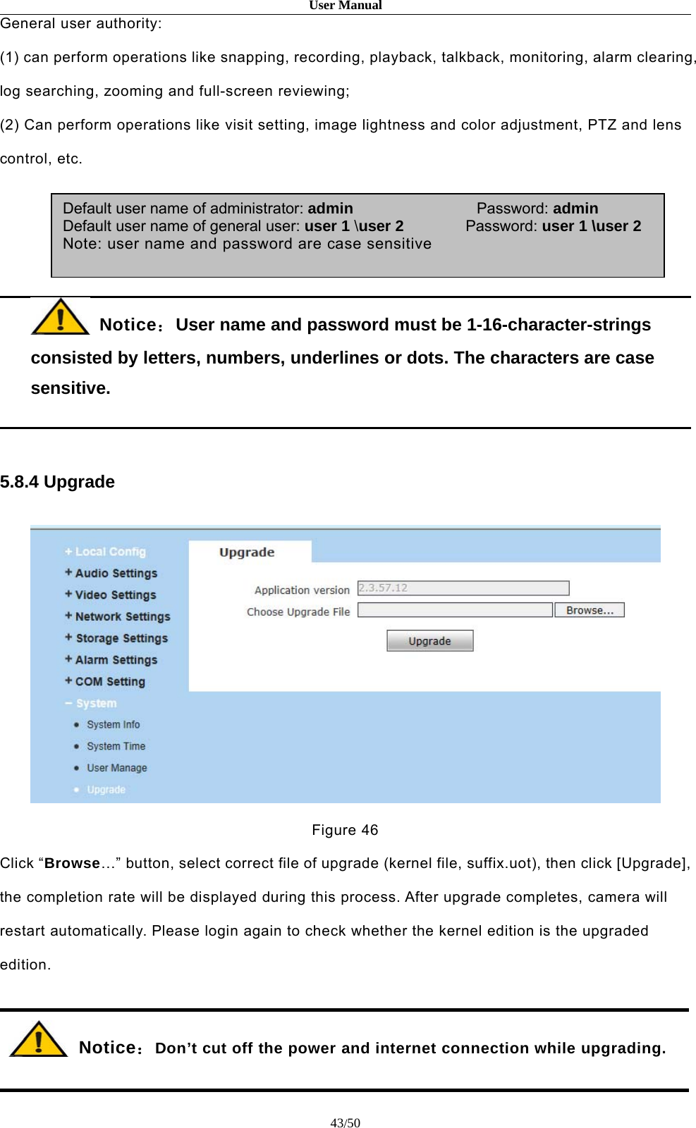 User Manual43/50General user authority:(1) can perform operations like snapping, recording, playback, talkback, monitoring, alarm clearing,log searching, zooming and full-screen reviewing;(2) Can perform operations like visit setting, image lightness and color adjustment, PTZ and lenscontrol, etc.Notice：User name and password must be 1-16-character-stringsconsisted by letters, numbers, underlines or dots. The characters are casesensitive.5.8.4 UpgradeFigure 46Click “Browse…” button, select correct file of upgrade (kernel file, suffix.uot), then click [Upgrade],the completion rate will be displayed during this process. After upgrade completes, camera willrestart automatically. Please login again to check whether the kernel edition is the upgradededition.Notice：Don’t cut off the power and internet connection while upgrading.Default user name of administrator: admin Password: adminDefault user name of general user: user 1 \user 2 Password: user 1 \user 2Note: user name and password are case sensitive