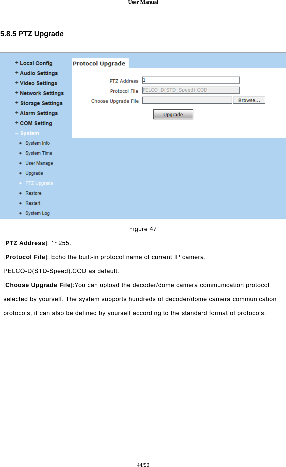 User Manual44/505.8.5 PTZ UpgradeFigure 47[PTZ Address]: 1~255.[Protocol File]: Echo the built-in protocol name of current IP camera,PELCO-D(STD-Speed).COD as default.[Choose Upgrade File]:You can upload the decoder/dome camera communication protocolselected by yourself. The system supports hundreds of decoder/dome camera communicationprotocols, it can also be defined by yourself according to the standard format of protocols.