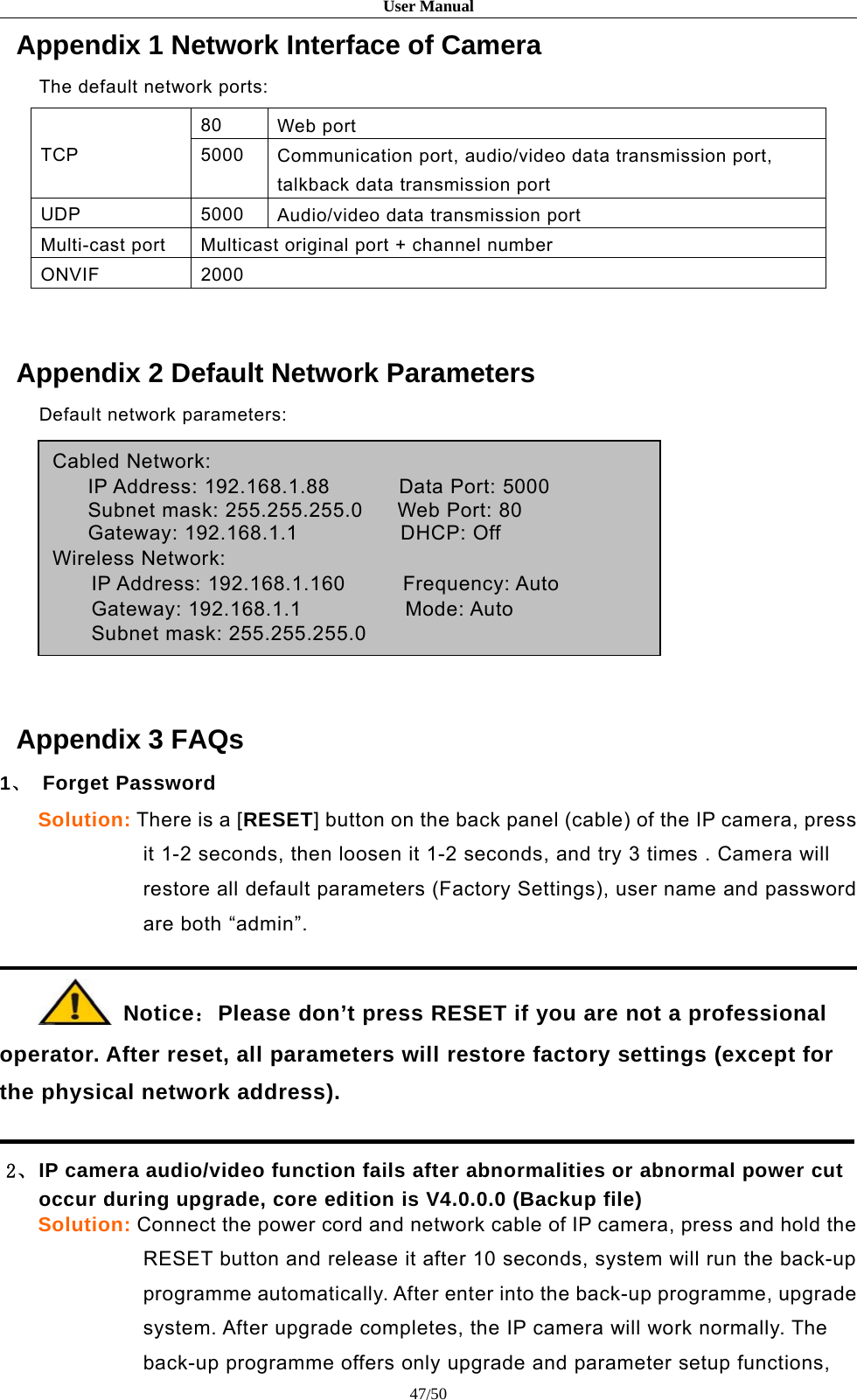 User Manual47/50Appendix 1 Network Interface of CameraThe default network ports:TCP80 Web port5000 Communication port, audio/video data transmission port,talkback data transmission portUDP 5000 Audio/video data transmission portMulti-cast port Multicast original port + channel numberONVIF 2000Appendix 2 Default Network ParametersDefault network parameters:Cabled Network:IP Address: 192.168.1.88 Data Port: 5000Subnet mask: 255.255.255.0 Web Port: 80Gateway: 192.168.1.1 DHCP: OffWireless Network:IP Address: 192.168.1.160 Frequency: AutoGateway: 192.168.1.1 Mode: AutoSubnet mask: 255.255.255.0Appendix 3 FAQs1、Forget PasswordSolution: There is a [RESET] button on the back panel (cable) of the IP camera, pressit 1-2 seconds, then loosen it 1-2 seconds, and try 3 times . Camera willrestore all default parameters (Factory Settings), user name and passwordare both “admin”.Notice：Please don’t press RESET if you are not a professionaloperator. After reset, all parameters will restore factory settings (except forthe physical network address).2、IP camera audio/video function fails after abnormalities or abnormal power cutoccur during upgrade, core edition is V4.0.0.0 (Backup file)Solution: Connect the power cord and network cable of IP camera, press and hold theRESET button and release it after 10 seconds, system will run the back-upprogramme automatically. After enter into the back-up programme, upgradesystem. After upgrade completes, the IP camera will work normally. Theback-up programme offers only upgrade and parameter setup functions,