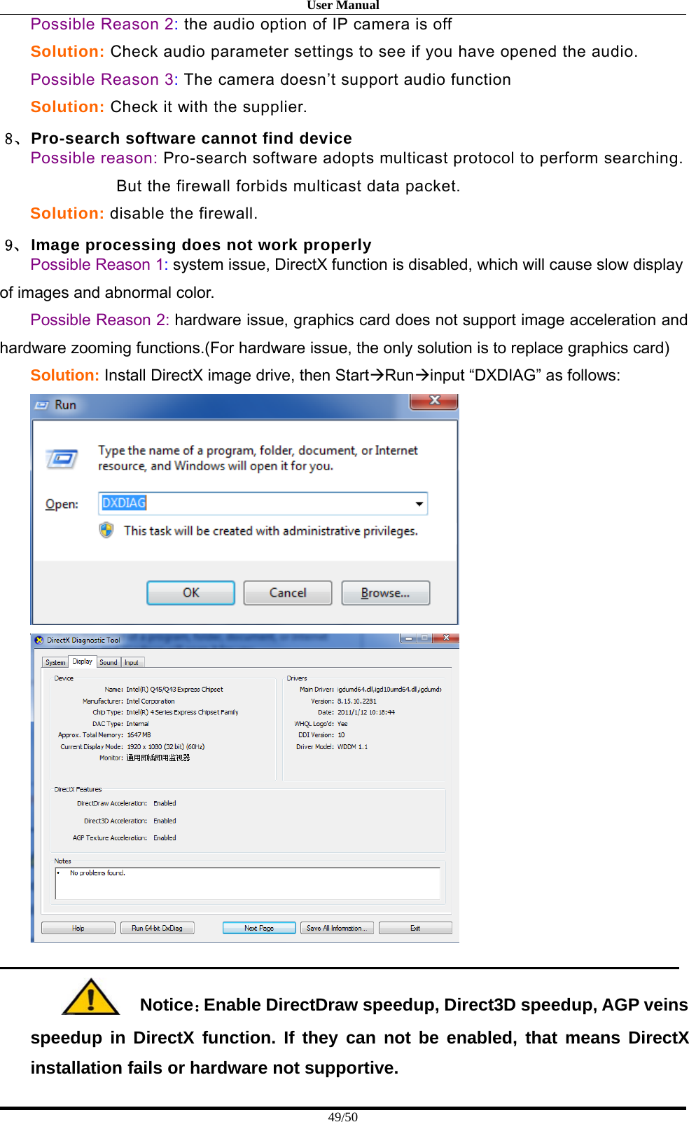 User Manual49/50Possible Reason 2:the audio option of IP camera is offSolution: Check audio parameter settings to see if you have opened the audio.Possible Reason 3:The camera doesn’t support audio functionSolution: Check it with the supplier.8、Pro-search software cannot find devicePossible reason: Pro-search software adopts multicast protocol to perform searching.But the firewall forbids multicast data packet.Solution: disable the firewall.9、 Image processing does not work properlyPossible Reason 1:system issue, DirectX function is disabled, which will cause slow displayof images and abnormal color.Possible Reason 2: hardware issue, graphics card does not support image acceleration andhardware zooming functions.(For hardware issue, the only solution is to replace graphics card)Solution: Install DirectX image drive, then StartRuninput “DXDIAG” as follows:Notice：Enable DirectDraw speedup, Direct3D speedup, AGP veinsspeedup in DirectX function. If they can not be enabled, that means DirectXinstallation fails or hardware not supportive.