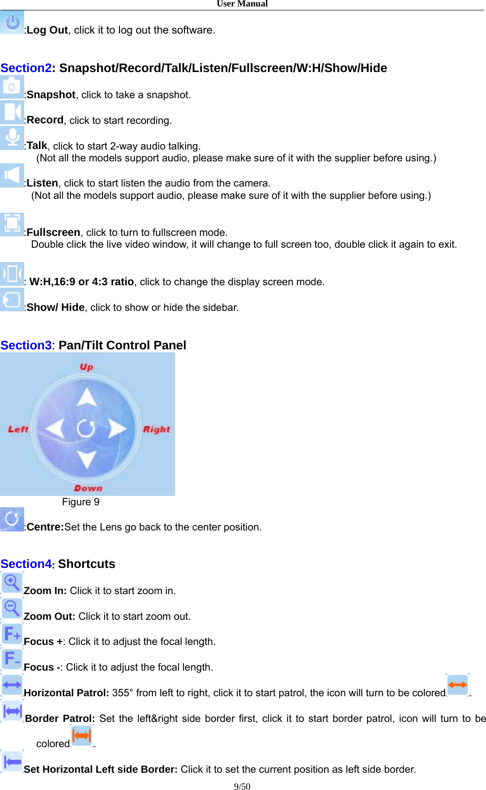 User Manual9/50:Log Out, click it to log out the software.Section2: Snapshot/Record/Talk/Listen/Fullscreen/W:H/Show/Hide:Snapshot, click to take a snapshot.:Record, click to start recording.:Talk, click to start 2-way audio talking.(Not all the models support audio, please make sure of it with the supplier before using.):Listen, click to start listen the audio from the camera.(Not all the models support audio, please make sure of it with the supplier before using.):Fullscreen, click to turn to fullscreen mode.Double click the live video window, it will change to full screen too, double click it again to exit.:W:H,16:9 or 4:3 ratio, click to change the display screen mode.:Show/ Hide, click to show or hide the sidebar.Section3:Pan/Tilt Control PanelFigure 9:Centre:Set the Lens go back to the center position.Section4:ShortcutsZoom In: Click it to start zoom in.Zoom Out: Click it to start zoom out.Focus +: Click it to adjust the focal length.Focus -: Click it to adjust the focal length.Horizontal Patrol: 355° from left to right, click it to start patrol, the icon will turn to be colored .Border Patrol: Set the left&amp;right side border first, click it to start border patrol, icon will turn to becolored .Set Horizontal Left side Border: Click it to set the current position as left side border.