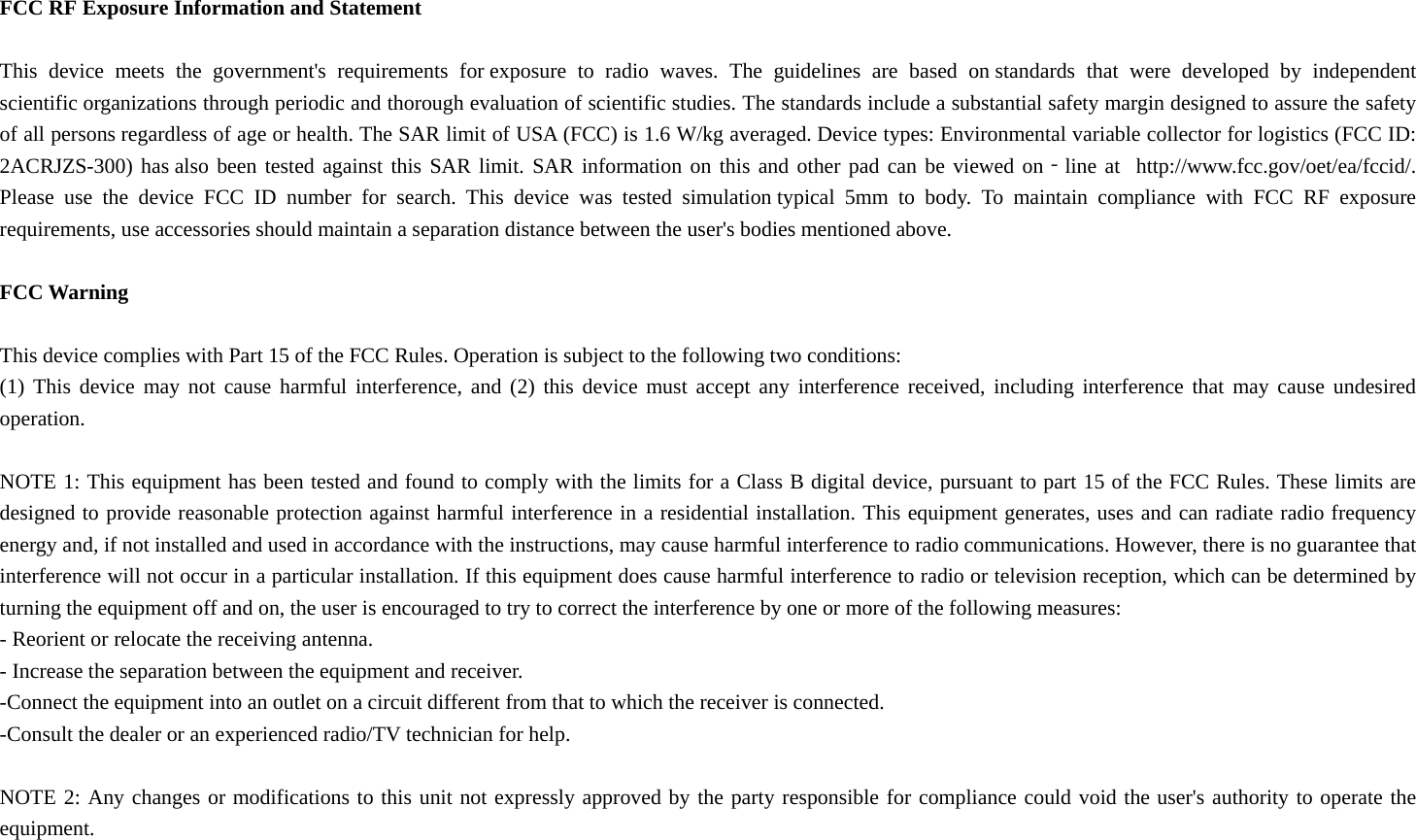  FCC RF Exposure Information and Statement  This device meets the government&apos;s requirements for exposure to radio waves. The guidelines are based on standards that were developed by independent scientific organizations through periodic and thorough evaluation of scientific studies. The standards include a substantial safety margin designed to assure the safety of all persons regardless of age or health. The SAR limit of USA (FCC) is 1.6 W/kg averaged. Device types: Environmental variable collector for logistics (FCC ID: 2ACRJZS-300) has also been tested against this SAR limit. SAR information on this and other pad can be viewed on‐line at  http://www.fcc.gov/oet/ea/fccid/. Please use the device FCC ID number for search. This device was tested simulation typical 5mm to body. To maintain compliance with FCC RF exposure requirements, use accessories should maintain a separation distance between the user&apos;s bodies mentioned above.  FCC Warning  This device complies with Part 15 of the FCC Rules. Operation is subject to the following two conditions: (1) This device may not cause harmful interference, and (2) this device must accept any interference received, including interference that may cause undesired operation.  NOTE 1: This equipment has been tested and found to comply with the limits for a Class B digital device, pursuant to part 15 of the FCC Rules. These limits are designed to provide reasonable protection against harmful interference in a residential installation. This equipment generates, uses and can radiate radio frequency energy and, if not installed and used in accordance with the instructions, may cause harmful interference to radio communications. However, there is no guarantee that interference will not occur in a particular installation. If this equipment does cause harmful interference to radio or television reception, which can be determined by turning the equipment off and on, the user is encouraged to try to correct the interference by one or more of the following measures: - Reorient or relocate the receiving antenna. - Increase the separation between the equipment and receiver. -Connect the equipment into an outlet on a circuit different from that to which the receiver is connected. -Consult the dealer or an experienced radio/TV technician for help.  NOTE 2: Any changes or modifications to this unit not expressly approved by the party responsible for compliance could void the user&apos;s authority to operate the equipment.  