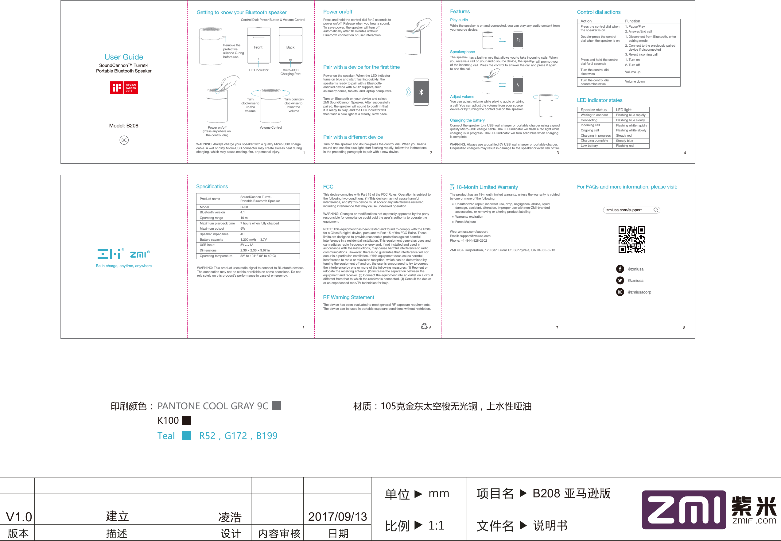 Getting to know your Bluetooth speaker Power on/offPress and hold the control dial for 2 seconds to power on/off. Release when you hear a sound. To save power, the speaker will turn off automatically after 10 minutes without Bluetooth connection or user interaction.Pair with a device for the rst timePower on the speaker. When the LED indicator turns on blue and start ashing quickly, the speaker is ready to pair with a Bluetooth-enabled device with A2DP support, such as smartphones, tablets, and laptop computers. Turn on Bluetooth on your device and select ZMI SoundCannon Speaker. After successfully paired, the speaker will sound to conrm that it is ready to play, and the LED indicator will then ash a blue light at a steady, slow pace.Control Dial: Power Button &amp; Volume ControlPower on/off(Press anywhere on the control dial)WARNING: Always charge your speaker with a quality Micro-USB charge cable. A wet or dirty Micro-USB connector may create excess heat during charging, which may cause melting, re, or personal injury.Turnclockwise toup thevolumeVolume ControlTurn counter-clockwise to lower the volumePair with a different device Turn on the speaker and double-press the control dial. When you hear a sound and see the blue light start ashing rapidly, follow the instructions in the preceding paragraph to pair with a new device.SpecicationsControl dial actionsProduct nameModel Bluetooth versionOperating rangeMaximum playback timeMaximum outputSpeaker impedanceBattery capacityUSB inputDimensionsOperating temperature  　WARNING: This product uses radio signal to connect to Bluetooth devices. The connection may not be stable or reliable on some occasions. Do not rely solely on this product&rsquo;s performance in case of emergency.SoundCannon Turret-I Portable Bluetooth SpeakerB2084.110 m7 hours when fully charged5W4&Omega;1,200 mAh     3.7V2.36 &times; 2.36 &times; 3.67 in32&deg; to 104&deg;F (0&deg; to 40&deg;C)5V      1AActionPress the control dial when the speaker is on                Double-press the control dial when the speaker is onPress and hold the control dial for 2 secondsTurn the control dial clockwiseTurn the control dial counterclockwiseFunction1. Pause/Play   2. Answer/End call1. Disconnect from Bluetooth, enter     pairing mode2. Connect to the previously paired     device if disconnected3. Reject incoming call 　1. Turn on     2. Turn offVolume upVolume downLED indicator statesLED lightFlashing blue rapidlyFlashing blue slowlyFlashing white rapidlyFlashing white slowlySteady redSteady blueFlashing redWaiting to connectConnectingIncoming callOngoing callCharging in progressCharging completeLow batterySpeaker statusMicro-USBCharging PortLED IndicatorFront BackRemove the protective silicone O-ring before useFeaturesPlay audioWhile the speaker is on and connected, you can play any audio content from your source device. SpeakerphoneThe speaker has a built-in mic that allows you to take incoming calls. When you receive a call on your audio source device, the speaker will prompt you of the incoming call. Press the control to answer the call and press it again to end the call.Adjust volumeCharging the batteryYou can adjust volume while playing audio or taking a call. You can adjust the volume from your source device or by turning the control dial on the speaker.Connect the speaker to a USB wall charger or portable charger using a good quality Micro-USB charge cable. The LED indicator will ash a red light while charging is in progress. The LED indicator will turn solid blue when charging is complete.WARNING: Always use a qualied 5V USB wall charger or portable charger. Unqualied chargers may result in damage to the speaker or even risk of re.V1.0 建立 2017/09/13B208 亚马逊版说明书凌浩User Guide18-Month Limited Warranty For FAQs and more information, please visit:Model: B208FCCThis device complies with Part 15 of the FCC Rules. Operation is subject tothe following two conditions: (1) This device may not cause harmfulinterference, and (2) this device must accept any interference received,including interference that may cause undesired operation.WARNING: Changes or modications not expressly approved by the party responsible for compliance could void the user&rsquo;s authority to operate the equipment.NOTE: This equipment has been tested and found to comply with the limits for a Class B digital device, pursuant to Part 15 of the FCC Rules. These limits are designed to provide reasonable protection against harmful interference in a residential installation. This equipment generates uses and can radiates radio frequency energy and, if not installed and used in accordance with the instructions, may cause harmful interference to radio communications. However, there is no guarantee that interference will not occur in a particular installation. If this equipment does cause harmful interference to radio or television reception, which can be determined by turning the equipment off and on, the user is encouraged to try to correct the interference by one or more of the following measures: (1) Reorient or relocate the receiving antenna. (2) Increase the separation between the equipment and receiver. (3) Connect the equipment into an outlet on a circuit different from that to which the receiver is connected. (4) Consult the dealer or an experienced ratio/TV technician for help.RF Warning StatementThe device has been evaluated to meet general RF exposure requirements. The device can be used in portable exposure conditions without restriction.zmiusa.com/support@zmiusa@zmiusa@zmiusacorpThe product has an 18-month limited warranty, unless the warranty is voided by one or more of the following:Unauthorized repair, incorrect use, drop, negligence, abuse, liquid damage, accident, alteration, improper use with non-ZMI-branded  accessories, or removing or altering product labelingWarranty expirationForce MajeureWeb: zmiusa.com/supportEmail: support@zmiusa.comPhone: +1 (844) 828-2302ZMI USA Corporation, 120 San Lucar Ct, Sunnyvale, CA 94086-521315678234印刷颜色： PANTONE COOL GRAY 9CK100Teal         R52，G172，B199材质：105克金东太空梭无光铜，上水性哑油Be in charge, anytime, anywhereSoundCannon&trade; Turret-IPortable Bluetooth Speaker