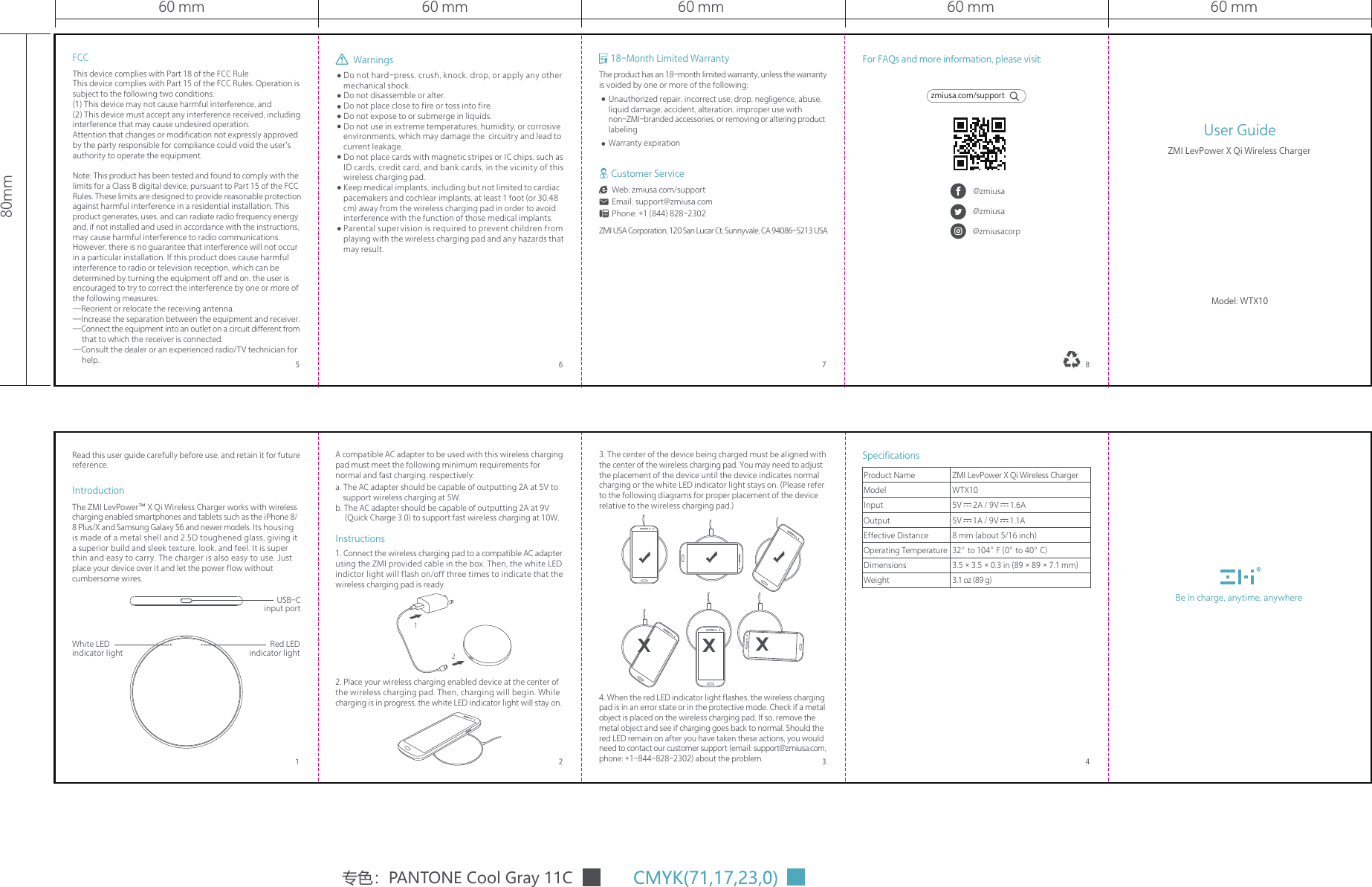 60 mm60 mm80mm60 mm60 mm 60 mmDo not hard-press, crush, knock, drop, or apply any other mechanical shock.Do not disassemble or alter.Do not place close to fire or toss into fire.Do not expose to or submerge in liquids.Do not use in extreme temperatures, humidity, or corrosive environments, which may damage the  circuitry and lead to current leakage.Do not place cards with magnetic stripes or IC chips, such as ID cards, credit card, and bank cards, in the vicinity of this wireless charging pad.Keep medical implants, including but not limited to cardiac pacemakers and cochlear implants, at least 1 foot (or 30.48 cm) away from the wireless charging pad in order to avoid interference with the function of those medical implants.Parental supervision is required to prevent children from playing with the wireless charging pad and any hazards that may result.1. Connect the wireless charging pad to a compatible AC adapter using the ZMI provided cable in the box. Then, the white LED indictor light will flash on/off three times to indicate that the wireless charging pad is ready.2. Place your wireless charging enabled device at the center of the wireless charging pad. Then, charging will begin. While charging is in progress, the white LED indicator light will stay on.A compatible AC adapter to be used with this wireless charging pad must meet the following minimum requirements for normal and fast charging, respectively:a. The AC adapter should be capable of outputting 2A at 5V to      support wireless charging at 5W. b. The AC adapter should be capable of outputting 2A at 9V      (Quick Charge 3.0) to support fast wireless charging at 10W.Instructions3. The center of the device being charged must be aligned with the center of the wireless charging pad. You may need to adjust the placement of the device until the device indicates normal charging or the white LED indicator light stays on. (Please refer to the following diagrams for proper placement of the device relative to the wireless charging pad.)4. When the red LED indicator light flashes, the wireless charging pad is in an error state or in the protective mode. Check if a metal object is placed on the wireless charging pad. If so, remove the metal object and see if charging goes back to normal. Should the red LED remain on after you have taken these actions, you would need to contact our customer support (email: support@zmiusa.com, phone: +1-844-828-2302) about the problem.IntroductionThe ZMI LevPower&trade; X Qi Wireless Charger works with wireless charging enabled smartphones and tablets such as the iPhone 8/ 8 Plus/X and Samsung Galaxy S6 and newer models. Its housing is made of a metal shell and 2.5D toughened glass, giving it a superior build and sleek texture, look, and feel. It is super thin and easy to carry. The charger is also easy to use. Just place your device over it and let the power flow without cumbersome wires. USB-C input portRed LED indicator lightWhite LED indicator light专色：PANTONE Cool Gray 11CBe in charge, anytime, anywhere7 8653 42118-Month Limited WarrantyThe product has an 18-month limited warranty, unless the warranty is voided by one or more of the following:Unauthorized repair, incorrect use, drop, negligence, abuse, liquid damage, accident, alteration, improper use with non-ZMI-branded accessories, or removing or altering product labelingWarranty expirationZMI USA Corporation, 120 San Lucar Ct, Sunnyvale, CA 94086-5213 USACustomer ServiceWeb: zmiusa.com/supportEmail: support@zmiusa.comPhone: +1 (844) 828-2302For FAQs and more information, please visit:zmiusa.com/support@zmiusa@zmiusa@zmiusacorpWarningsFCCThis device complies with Part 18 of the FCC RuleThis device complies with Part 15 of the FCC Rules. Operation is subject to the following two conditions:(1) This device may not cause harmful interference, and(2) This device must accept any interference received, including interference that may cause undesired operation.Attention that changes or modification not expressly approved by the party responsible for compliance could void the user&rsquo;s authority to operate the equipment.Note: This product has been tested and found to comply with the limits for a Class B digital device, pursuant to Part 15 of the FCC Rules. These limits are designed to provide reasonable protection against harmful interference in a residential installation. This product generates, uses, and can radiate radio frequency energy and, if not installed and used in accordance with the instructions, may cause harmful interference to radio communications. However, there is no guarantee that interference will not occur in a particular installation. If this product does cause harmful interference to radio or television reception, which can be determined by turning the equipment off and on, the user is encouraged to try to correct the interference by one or more of the following measures:&mdash;Reorient or relocate the receiving antenna.&mdash;Increase the separation between the equipment and receiver.&mdash;Connect the equipment into an outlet on a circuit different from      that to which the receiver is connected.&mdash;Consult the dealer or an experienced radio/TV technician for      help.SpecificationsProduct NameModelInputOutputEffective DistanceOperating TemperatureDimensionsWeightZMI LevPower X Qi Wireless ChargerWTX105V=2A / 9V=1.6A5V=1A / 9V=1.1A8 mm (about 5/16 inch)32&deg; to 104&deg; F (0&deg; to 40&deg; C)3.5&times;3.5&times;0.3 in (89&times;89&times;7.1 mm)3.1 oz (89 g)User GuideModel: WTX10ZMI LevPower X Qi Wireless ChargerRead this user guide carefully before use, and retain it for future reference.12