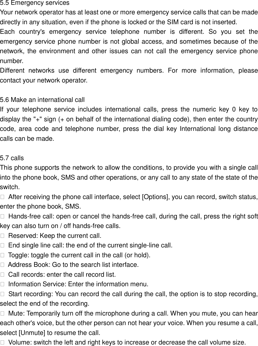 5.5 Emergency services Your network operator has at least one or more emergency service calls that can be made directly in any situation, even if the phone is locked or the SIM card is not inserted. Each  country&apos;s  emergency  service  telephone  number  is  different.  So  you  set  the emergency service phone number is not global access, and sometimes because of the network,  the  environment and  other issues  can  not  call  the  emergency service  phone number. Different  networks  use  different  emergency  numbers.  For  more  information,  please contact your network operator.  5.6 Make an international call If  your  telephone  service  includes  international  calls,  press  the  numeric  key  0  key  to display the &quot;+&quot; sign (+ on behalf of the international dialing code), then enter the country code, area code and  telephone number,  press  the dial key International long distance calls can be made.  5.7 calls This phone supports the network to allow the conditions, to provide you with a single call into the phone book, SMS and other operations, or any call to any state of the state of the switch.  After receiving the phone call interface, select [Options], you can record, switch status, enter the phone book, SMS.  Hands-free call: open or cancel the hands-free call, during the call, press the right soft key can also turn on / off hands-free calls.  Reserved: Keep the current call.  End single line call: the end of the current single-line call.  Toggle: toggle the current call in the call (or hold).  Address Book: Go to the search list interface.  Call records: enter the call record list.  Information Service: Enter the information menu.  Start recording: You can record the call during the call, the option is to stop recording, select the end of the recording.  Mute: Temporarily turn off the microphone during a call. When you mute, you can hear each other&apos;s voice, but the other person can not hear your voice. When you resume a call, select [Unmute] to resume the call.  Volume: switch the left and right keys to increase or decrease the call volume size.         