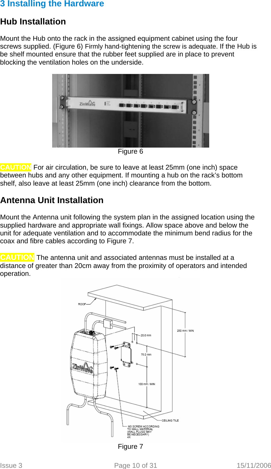 3 Installing the Hardware  Hub Installation  Mount the Hub onto the rack in the assigned equipment cabinet using the four screws supplied. (Figure 6) Firmly hand-tightening the screw is adequate. If the Hub is be shelf mounted ensure that the rubber feet supplied are in place to prevent blocking the ventilation holes on the underside.   Figure 6  CAUTION For air circulation, be sure to leave at least 25mm (one inch) space between hubs and any other equipment. If mounting a hub on the rack’s bottom shelf, also leave at least 25mm (one inch) clearance from the bottom.  Antenna Unit Installation  Mount the Antenna unit following the system plan in the assigned location using the supplied hardware and appropriate wall fixings. Allow space above and below the unit for adequate ventilation and to accommodate the minimum bend radius for the coax and fibre cables according to Figure 7.  CAUTION The antenna unit and associated antennas must be installed at a distance of greater than 20cm away from the proximity of operators and intended operation.  Figure 7  Issue 3  Page 10 of 31  15/11/2006   