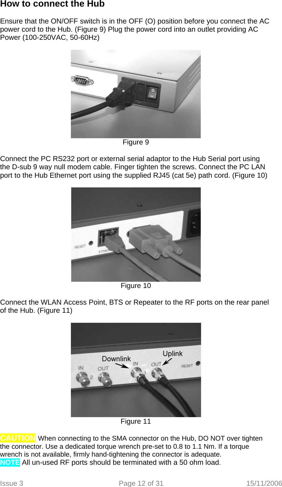 How to connect the Hub  Ensure that the ON/OFF switch is in the OFF (O) position before you connect the AC power cord to the Hub. (Figure 9) Plug the power cord into an outlet providing AC Power (100-250VAC, 50-60Hz)    Figure 9  Connect the PC RS232 port or external serial adaptor to the Hub Serial port using the D-sub 9 way null modem cable. Finger tighten the screws. Connect the PC LAN port to the Hub Ethernet port using the supplied RJ45 (cat 5e) path cord. (Figure 10)   Figure 10  Connect the WLAN Access Point, BTS or Repeater to the RF ports on the rear panel of the Hub. (Figure 11)   Figure 11  CAUTION When connecting to the SMA connector on the Hub, DO NOT over tighten the connector. Use a dedicated torque wrench pre-set to 0.8 to 1.1 Nm. If a torque wrench is not available, firmly hand-tightening the connector is adequate. NOTE All un-used RF ports should be terminated with a 50 ohm load.  Issue 3  Page 12 of 31  15/11/2006   