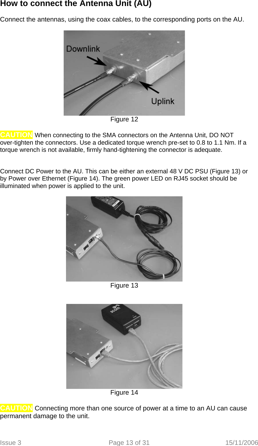 How to connect the Antenna Unit (AU)  Connect the antennas, using the coax cables, to the corresponding ports on the AU.   Figure 12  CAUTION When connecting to the SMA connectors on the Antenna Unit, DO NOT over-tighten the connectors. Use a dedicated torque wrench pre-set to 0.8 to 1.1 Nm. If a torque wrench is not available, firmly hand-tightening the connector is adequate.   Connect DC Power to the AU. This can be either an external 48 V DC PSU (Figure 13) or by Power over Ethernet (Figure 14). The green power LED on RJ45 socket should be illuminated when power is applied to the unit.   Figure 13    Figure 14  CAUTION Connecting more than one source of power at a time to an AU can cause permanent damage to the unit.  Issue 3  Page 13 of 31  15/11/2006   