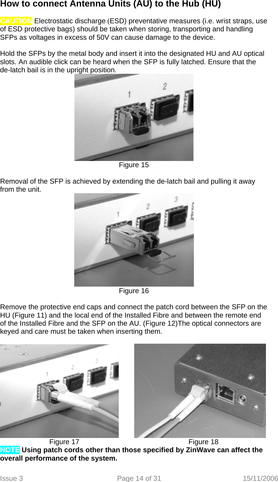 How to connect Antenna Units (AU) to the Hub (HU)  CAUTION Electrostatic discharge (ESD) preventative measures (i.e. wrist straps, use of ESD protective bags) should be taken when storing, transporting and handling SFPs as voltages in excess of 50V can cause damage to the device.   Hold the SFPs by the metal body and insert it into the designated HU and AU optical slots. An audible click can be heard when the SFP is fully latched. Ensure that the de-latch bail is in the upright position.   Figure 15  Removal of the SFP is achieved by extending the de-latch bail and pulling it away from the unit.  Figure 16  Remove the protective end caps and connect the patch cord between the SFP on the HU (Figure 11) and the local end of the Installed Fibre and between the remote end of the Installed Fibre and the SFP on the AU. (Figure 12)The optical connectors are keyed and care must be taken when inserting them.            Figure 17          Figure 18          NOTE Using patch cords other than those specified by ZinWave can affect the overall performance of the system.  Issue 3  Page 14 of 31  15/11/2006   