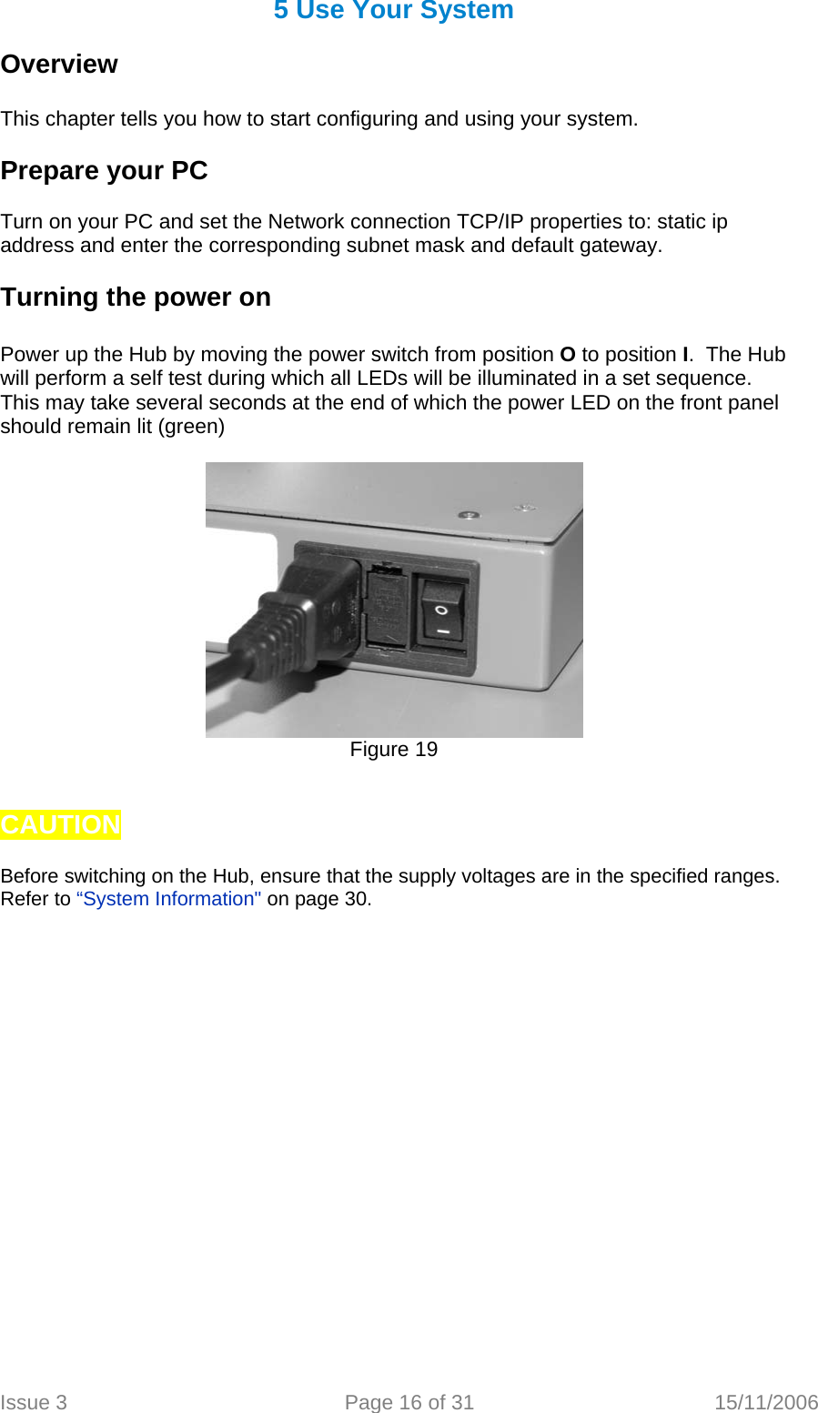 5 Use Your System  Overview   This chapter tells you how to start configuring and using your system.  Prepare your PC  Turn on your PC and set the Network connection TCP/IP properties to: static ip address and enter the corresponding subnet mask and default gateway.  Turning the power on   Power up the Hub by moving the power switch from position O to position I.  The Hub will perform a self test during which all LEDs will be illuminated in a set sequence. This may take several seconds at the end of which the power LED on the front panel should remain lit (green)    Figure 19   CAUTION   Before switching on the Hub, ensure that the supply voltages are in the specified ranges. Refer to “System Information&quot; on page 30.    Issue 3  Page 16 of 31  15/11/2006   