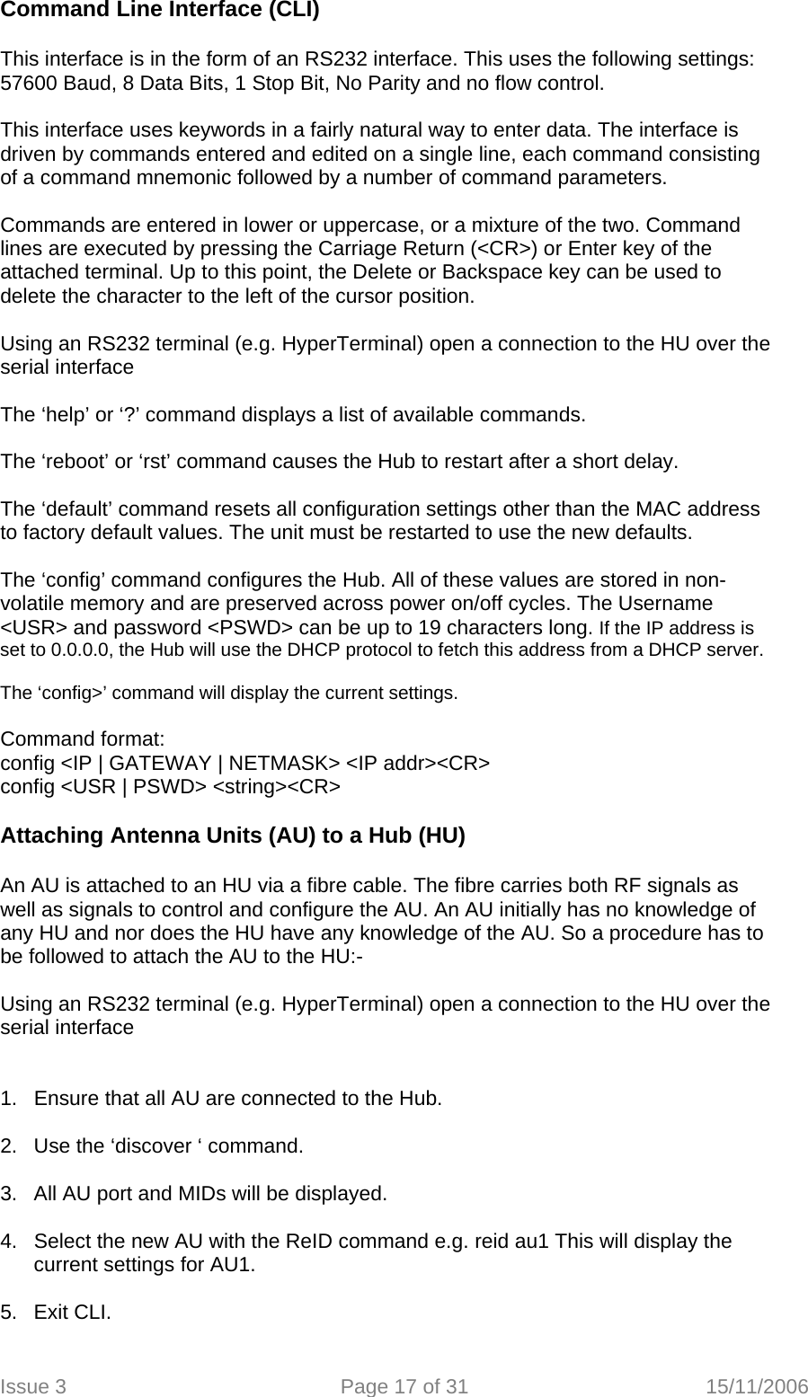 Command Line Interface (CLI)  This interface is in the form of an RS232 interface. This uses the following settings: 57600 Baud, 8 Data Bits, 1 Stop Bit, No Parity and no flow control.  This interface uses keywords in a fairly natural way to enter data. The interface is driven by commands entered and edited on a single line, each command consisting of a command mnemonic followed by a number of command parameters.  Commands are entered in lower or uppercase, or a mixture of the two. Command lines are executed by pressing the Carriage Return (&lt;CR&gt;) or Enter key of the attached terminal. Up to this point, the Delete or Backspace key can be used to delete the character to the left of the cursor position.  Using an RS232 terminal (e.g. HyperTerminal) open a connection to the HU over the serial interface  The ‘help’ or ‘?’ command displays a list of available commands.  The ‘reboot’ or ‘rst’ command causes the Hub to restart after a short delay.  The ‘default’ command resets all configuration settings other than the MAC address to factory default values. The unit must be restarted to use the new defaults.  The ‘config’ command configures the Hub. All of these values are stored in non-volatile memory and are preserved across power on/off cycles. The Username &lt;USR&gt; and password &lt;PSWD&gt; can be up to 19 characters long. If the IP address is set to 0.0.0.0, the Hub will use the DHCP protocol to fetch this address from a DHCP server.  The ‘config&gt;’ command will display the current settings.  Command format: config &lt;IP | GATEWAY | NETMASK&gt; &lt;IP addr&gt;&lt;CR&gt; config &lt;USR | PSWD&gt; &lt;string&gt;&lt;CR&gt;  Attaching Antenna Units (AU) to a Hub (HU)  An AU is attached to an HU via a fibre cable. The fibre carries both RF signals as well as signals to control and configure the AU. An AU initially has no knowledge of any HU and nor does the HU have any knowledge of the AU. So a procedure has to be followed to attach the AU to the HU:-  Using an RS232 terminal (e.g. HyperTerminal) open a connection to the HU over the serial interface   1.  Ensure that all AU are connected to the Hub.  2.  Use the ‘discover ‘ command.  3.  All AU port and MIDs will be displayed.   4.  Select the new AU with the ReID command e.g. reid au1 This will display the current settings for AU1.  5. Exit CLI.  Issue 3  Page 17 of 31  15/11/2006   