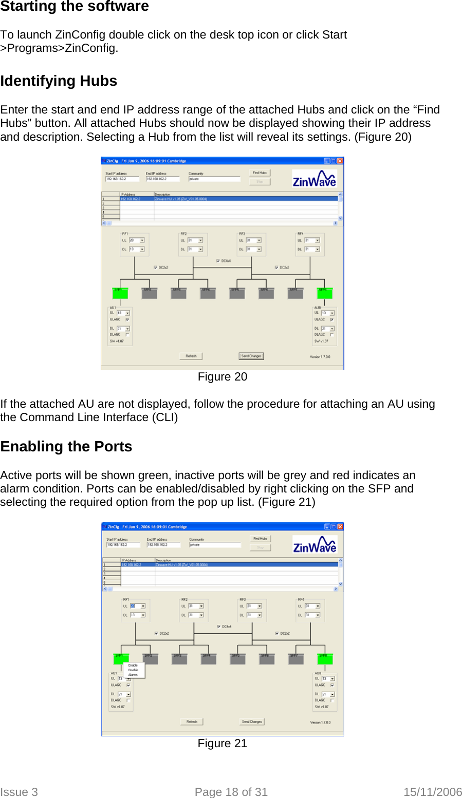 Starting the software   To launch ZinConfig double click on the desk top icon or click Start &gt;Programs&gt;ZinConfig.  Identifying Hubs   Enter the start and end IP address range of the attached Hubs and click on the “Find Hubs” button. All attached Hubs should now be displayed showing their IP address and description. Selecting a Hub from the list will reveal its settings. (Figure 20)   Figure 20  If the attached AU are not displayed, follow the procedure for attaching an AU using the Command Line Interface (CLI)  Enabling the Ports   Active ports will be shown green, inactive ports will be grey and red indicates an alarm condition. Ports can be enabled/disabled by right clicking on the SFP and selecting the required option from the pop up list. (Figure 21)   Figure 21  Issue 3  Page 18 of 31  15/11/2006   