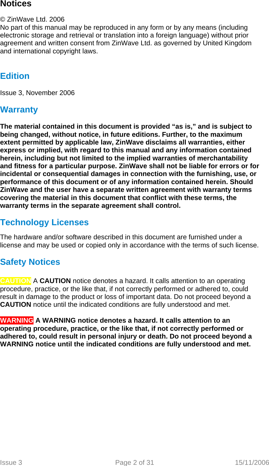 Notices  © ZinWave Ltd. 2006 No part of this manual may be reproduced in any form or by any means (including electronic storage and retrieval or translation into a foreign language) without prior agreement and written consent from ZinWave Ltd. as governed by United Kingdom and international copyright laws.   Edition  Issue 3, November 2006  Warranty  The material contained in this document is provided “as is,” and is subject to being changed, without notice, in future editions. Further, to the maximum extent permitted by applicable law, ZinWave disclaims all warranties, either express or implied, with regard to this manual and any information contained herein, including but not limited to the implied warranties of merchantability and fitness for a particular purpose. ZinWave shall not be liable for errors or for incidental or consequential damages in connection with the furnishing, use, or performance of this document or of any information contained herein. Should ZinWave and the user have a separate written agreement with warranty terms covering the material in this document that conflict with these terms, the warranty terms in the separate agreement shall control.  Technology Licenses  The hardware and/or software described in this document are furnished under a license and may be used or copied only in accordance with the terms of such license.  Safety Notices  CAUTION A CAUTION notice denotes a hazard. It calls attention to an operating procedure, practice, or the like that, if not correctly performed or adhered to, could result in damage to the product or loss of important data. Do not proceed beyond a CAUTION notice until the indicated conditions are fully understood and met.  WARNING A WARNING notice denotes a hazard. It calls attention to an operating procedure, practice, or the like that, if not correctly performed or adhered to, could result in personal injury or death. Do not proceed beyond a WARNING notice until the indicated conditions are fully understood and met.  Issue 3  Page 2 of 31  15/11/2006   