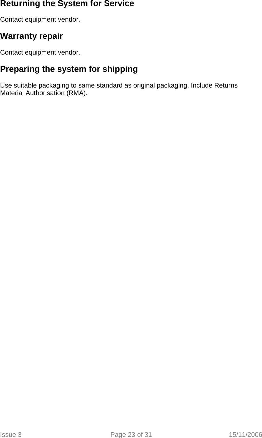   Returning the System for Service   Contact equipment vendor.  Warranty repair   Contact equipment vendor.  Preparing the system for shipping   Use suitable packaging to same standard as original packaging. Include Returns Material Authorisation (RMA).  Issue 3  Page 23 of 31  15/11/2006   