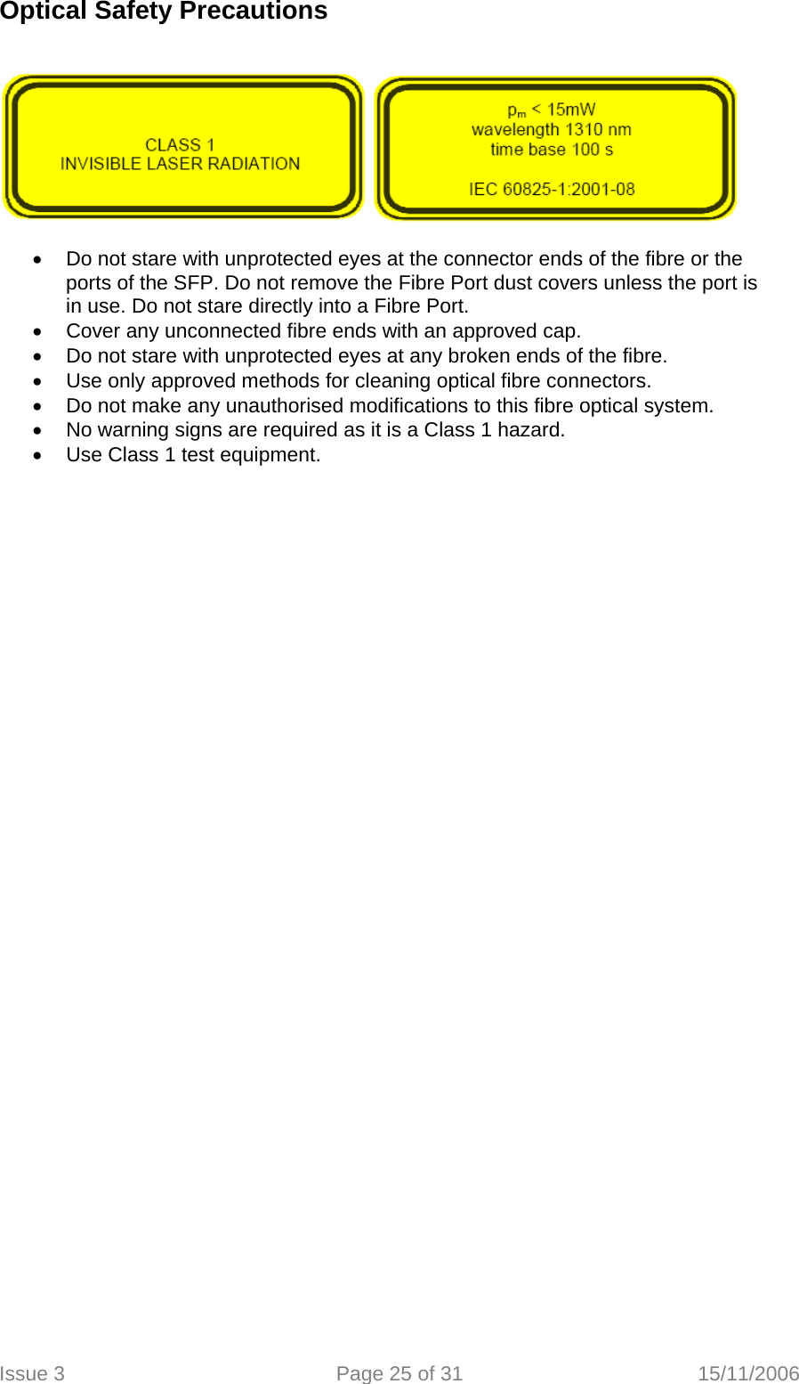 Optical Safety Precautions       •  Do not stare with unprotected eyes at the connector ends of the fibre or the ports of the SFP. Do not remove the Fibre Port dust covers unless the port is in use. Do not stare directly into a Fibre Port. •  Cover any unconnected fibre ends with an approved cap. •  Do not stare with unprotected eyes at any broken ends of the fibre. •  Use only approved methods for cleaning optical fibre connectors. •  Do not make any unauthorised modifications to this fibre optical system. •  No warning signs are required as it is a Class 1 hazard. •  Use Class 1 test equipment.    Issue 3  Page 25 of 31  15/11/2006   
