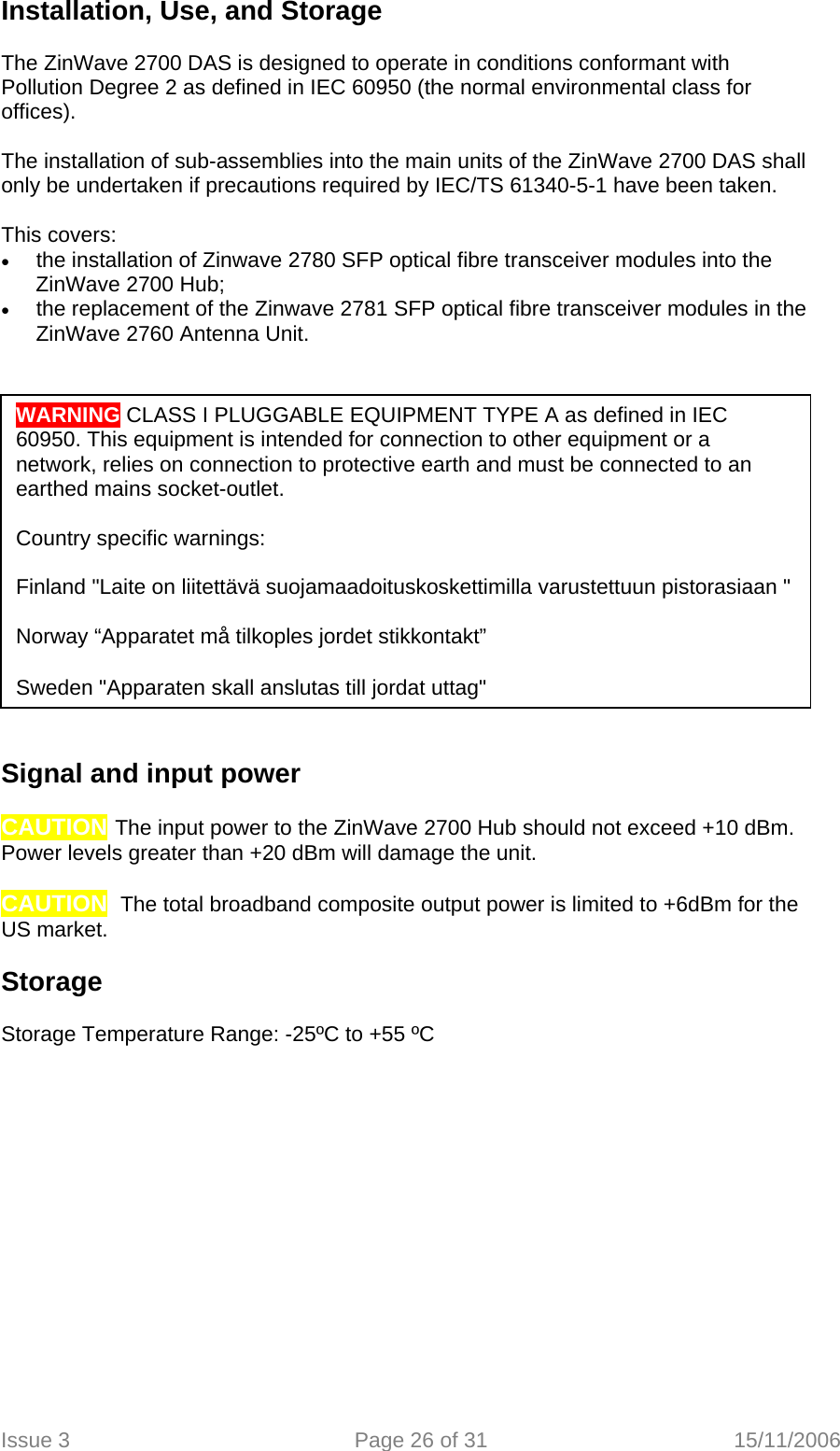 Installation, Use, and Storage   The ZinWave 2700 DAS is designed to operate in conditions conformant with Pollution Degree 2 as defined in IEC 60950 (the normal environmental class for offices).  The installation of sub-assemblies into the main units of the ZinWave 2700 DAS shall only be undertaken if precautions required by IEC/TS 61340-5-1 have been taken.    This covers: • the installation of Zinwave 2780 SFP optical fibre transceiver modules into the ZinWave 2700 Hub; • the replacement of the Zinwave 2781 SFP optical fibre transceiver modules in the ZinWave 2760 Antenna Unit.    WARNING CLASS I PLUGGABLE EQUIPMENT TYPE A as defined in IEC 60950. This equipment is intended for connection to other equipment or a network, relies on connection to protective earth and must be connected to an earthed mains socket-outlet.  Country specific warnings:  Finland &quot;Laite on liitettävä suojamaadoituskoskettimilla varustettuun pistorasiaan &quot;  Norway “Apparatet må tilkoples jordet stikkontakt”  Sweden &quot;Apparaten skall anslutas till jordat uttag&quot; Signal and input power   CAUTION The input power to the ZinWave 2700 Hub should not exceed +10 dBm. Power levels greater than +20 dBm will damage the unit.  CAUTION  The total broadband composite output power is limited to +6dBm for the US market.  Storage  Storage Temperature Range: -25ºC to +55 ºC   Issue 3  Page 26 of 31  15/11/2006   