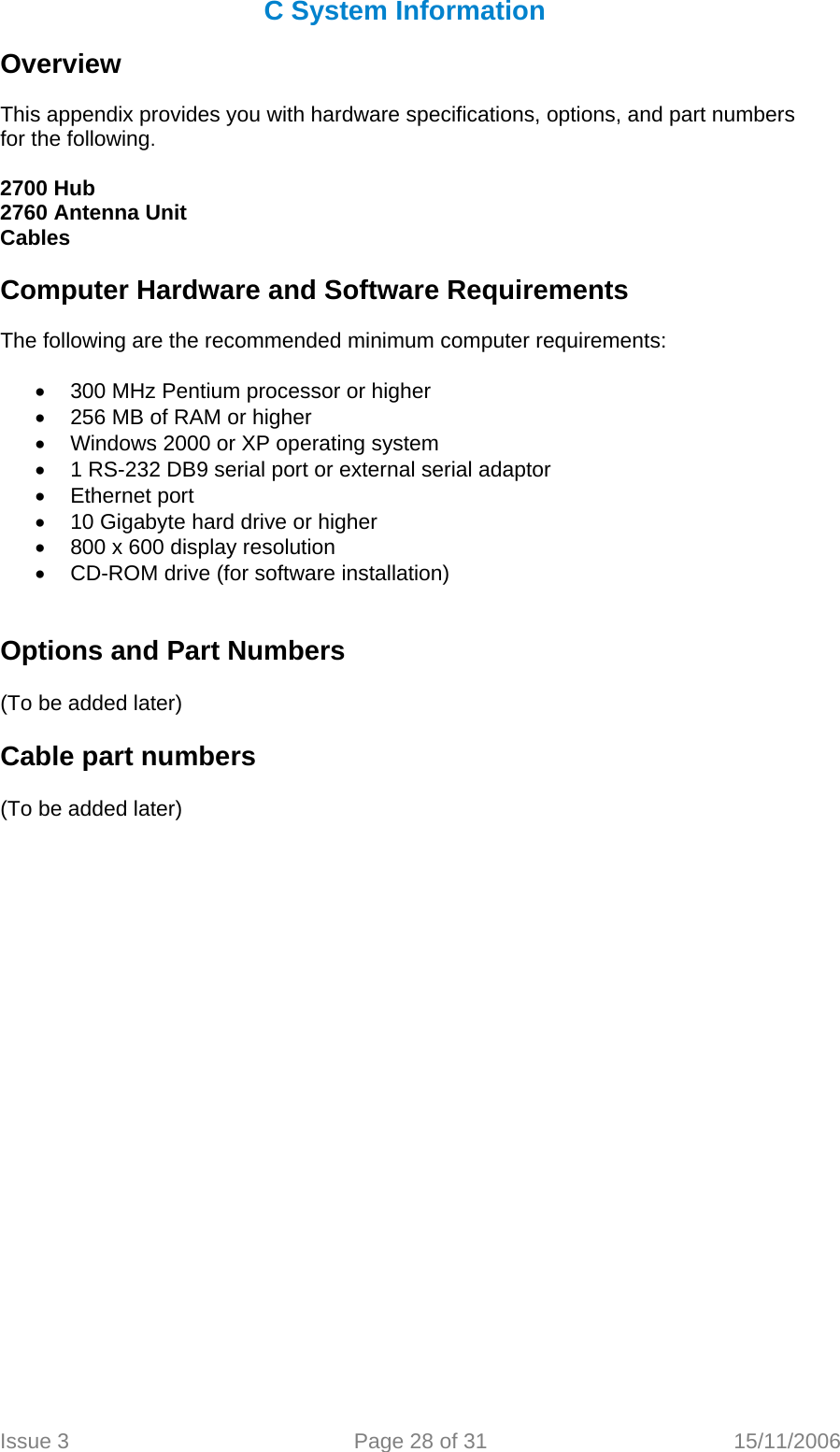 C System Information  Overview  This appendix provides you with hardware specifications, options, and part numbers for the following.  2700 Hub 2760 Antenna Unit Cables  Computer Hardware and Software Requirements  The following are the recommended minimum computer requirements:  •  300 MHz Pentium processor or higher •  256 MB of RAM or higher •  Windows 2000 or XP operating system •  1 RS-232 DB9 serial port or external serial adaptor • Ethernet port •  10 Gigabyte hard drive or higher •  800 x 600 display resolution •  CD-ROM drive (for software installation)   Options and Part Numbers   (To be added later)  Cable part numbers   (To be added later) Issue 3  Page 28 of 31  15/11/2006   