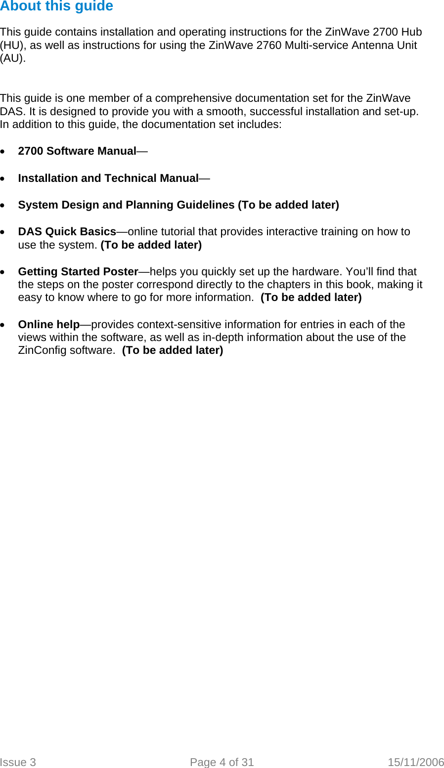 About this guide  This guide contains installation and operating instructions for the ZinWave 2700 Hub (HU), as well as instructions for using the ZinWave 2760 Multi-service Antenna Unit (AU).   This guide is one member of a comprehensive documentation set for the ZinWave DAS. It is designed to provide you with a smooth, successful installation and set-up. In addition to this guide, the documentation set includes:  • 2700 Software Manual—   • Installation and Technical Manual—  • System Design and Planning Guidelines (To be added later)  • DAS Quick Basics—online tutorial that provides interactive training on how to use the system. (To be added later)  • Getting Started Poster—helps you quickly set up the hardware. You’ll find that the steps on the poster correspond directly to the chapters in this book, making it easy to know where to go for more information.  (To be added later)  • Online help—provides context-sensitive information for entries in each of the views within the software, as well as in-depth information about the use of the ZinConfig software.  (To be added later)   Issue 3  Page 4 of 31  15/11/2006   