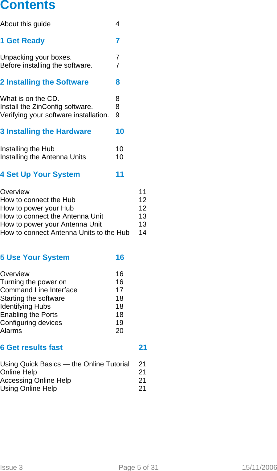  Contents  About this guide       4  1 Get Ready       7  Unpacking your boxes.    7 Before installing the software.  7    2 Installing the Software    8  What is on the CD.      8 Install the ZinConfig software.  8 Verifying your software installation.  9  3 Installing the Hardware   10  Installing the Hub      10 Installing the Antenna Units    10  4 Set Up Your System     11  Overview      11 How to connect the Hub      12 How to power your Hub      12 How to connect the Antenna Unit    13 How to power your Antenna Unit    13 How to connect Antenna Units to the Hub  14   5 Use Your System    16  Overview     16 Turning the power on      16 Command Line Interface    17 Starting the software      18 Identifying Hubs   18     Enabling the Ports      18 Configuring devices       19 Alarms     20  6 Get results fast        21  Using Quick Basics — the Online Tutorial   21 Online Help     21 Accessing Online Help   21 Using Online Help    21  Issue 3  Page 5 of 31  15/11/2006   