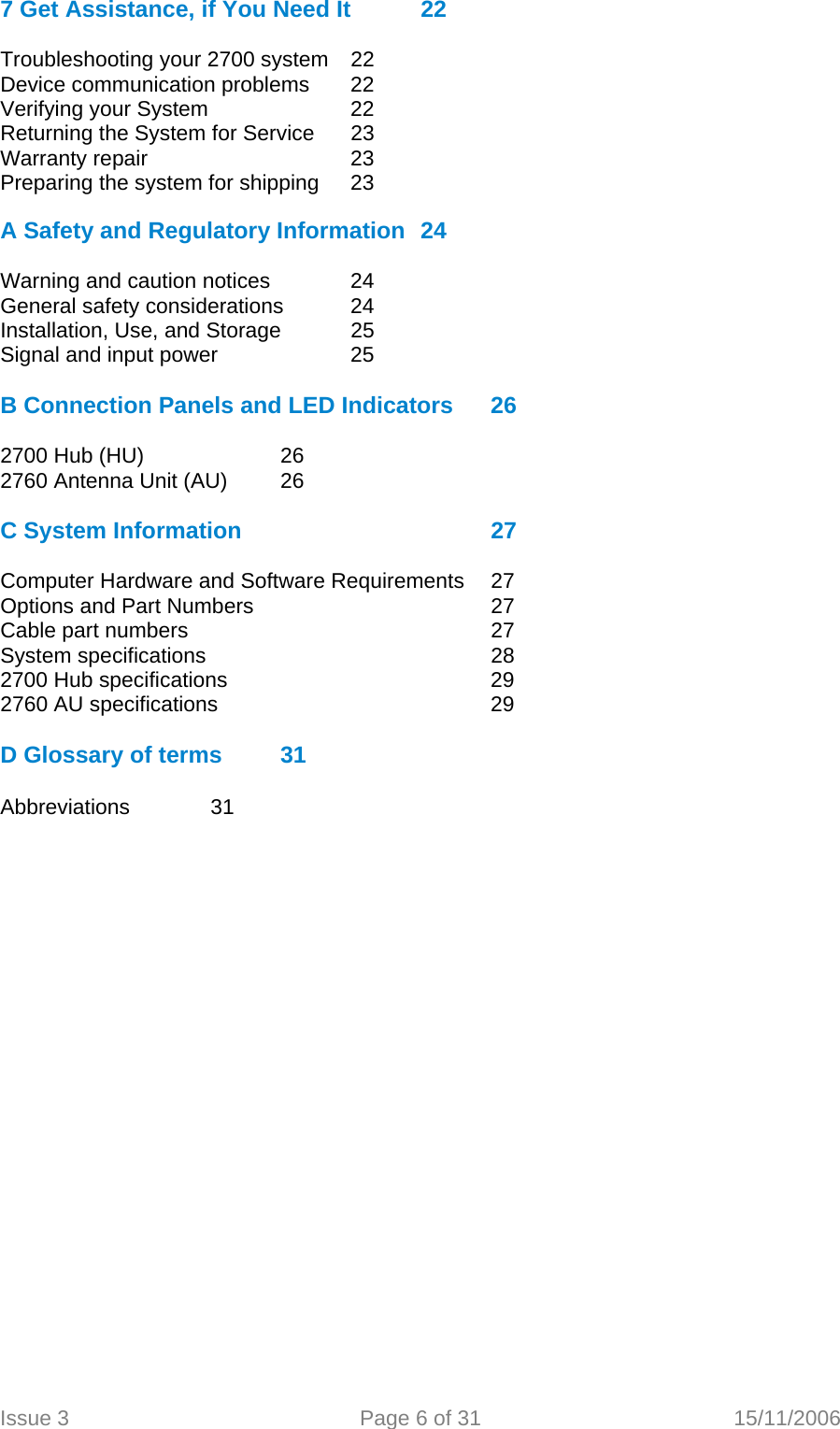  7 Get Assistance, if You Need It  22  Troubleshooting your 2700 system   22 Device communication problems   22 Verifying your System     22 Returning the System for Service   23 Warranty repair       23 Preparing the system for shipping   23  A Safety and Regulatory Information  24  Warning and caution notices    24 General safety considerations   24 Installation, Use, and Storage   25 Signal and input power     25  B Connection Panels and LED Indicators  26  2700 Hub (HU)    26 2760 Antenna Unit (AU)  26  C System Information         27  Computer Hardware and Software Requirements  27 Options and Part Numbers        27 Cable part numbers      27 System specifications     28 2700 Hub specifications         29 2760 AU specifications     29  D Glossary of terms  31  Abbreviations   31   Issue 3  Page 6 of 31  15/11/2006   