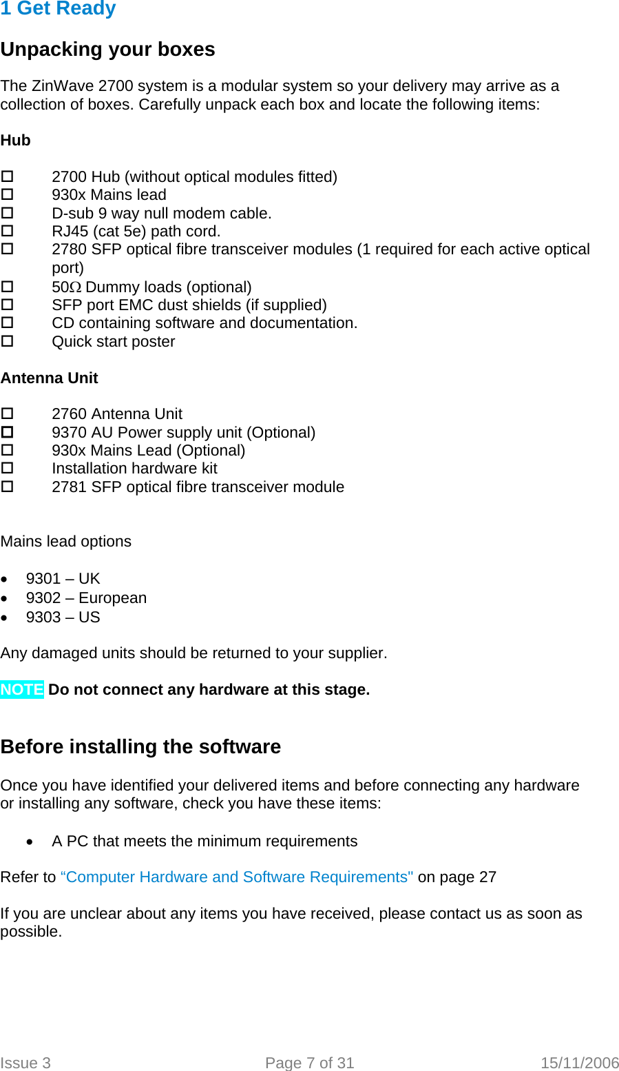 1 Get Ready   Unpacking your boxes  The ZinWave 2700 system is a modular system so your delivery may arrive as a collection of boxes. Carefully unpack each box and locate the following items:   Hub    2700 Hub (without optical modules fitted)   930x Mains lead   D-sub 9 way null modem cable.   RJ45 (cat 5e) path cord.   2780 SFP optical fibre transceiver modules (1 required for each active optical            port)   50Ω Dummy loads (optional)   SFP port EMC dust shields (if supplied)   CD containing software and documentation.   Quick start poster  Antenna Unit    2760 Antenna Unit   9370 AU Power supply unit (Optional)   930x Mains Lead (Optional)   Installation hardware kit   2781 SFP optical fibre transceiver module   Mains lead options  •  9301 – UK •  9302 – European •  9303 – US  Any damaged units should be returned to your supplier.  NOTE Do not connect any hardware at this stage.   Before installing the software  Once you have identified your delivered items and before connecting any hardware or installing any software, check you have these items:  •  A PC that meets the minimum requirements   Refer to “Computer Hardware and Software Requirements&quot; on page 27  If you are unclear about any items you have received, please contact us as soon as possible.   Issue 3  Page 7 of 31  15/11/2006   